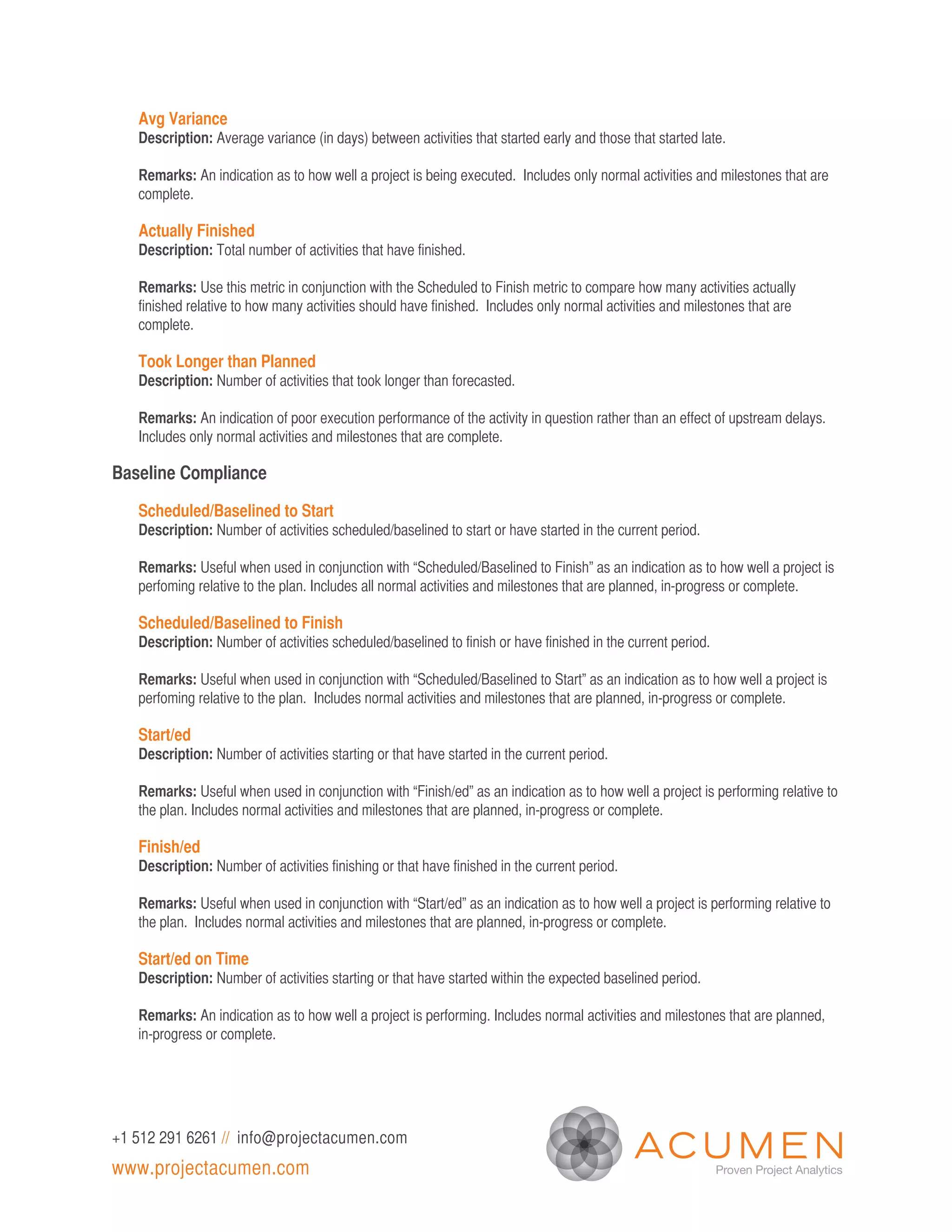 Avg Variance
   Description: Average variance (in days) between activities that started early and those that started late.

   Remarks: An indication as to how well a project is being executed. Includes only normal activities and milestones that are
   complete.

   Actually Finished
   Description: Total number of activities that have finished.

   Remarks: Use this metric in conjunction with the Scheduled to Finish metric to compare how many activities actually
   finished relative to how many activities should have finished. Includes only normal activities and milestones that are
   complete.

   Took Longer than Planned
   Description: Number of activities that took longer than forecasted.

   Remarks: An indication of poor execution performance of the activity in question rather than an effect of upstream delays.
   Includes only normal activities and milestones that are complete.

Baseline Compliance

   Scheduled/Baselined to Start
   Description: Number of activities scheduled/baselined to start or have started in the current period.

   Remarks: Useful when used in conjunction with “Scheduled/Baselined to Finish” as an indication as to how well a project is
   perfoming relative to the plan. Includes all normal activities and milestones that are planned, in-progress or complete.

   Scheduled/Baselined to Finish
   Description: Number of activities scheduled/baselined to finish or have finished in the current period.

   Remarks: Useful when used in conjunction with “Scheduled/Baselined to Start” as an indication as to how well a project is
   perfoming relative to the plan. Includes normal activities and milestones that are planned, in-progress or complete.

   Start/ed
   Description: Number of activities starting or that have started in the current period.

   Remarks: Useful when used in conjunction with “Finish/ed” as an indication as to how well a project is performing relative to
   the plan. Includes normal activities and milestones that are planned, in-progress or complete.

   Finish/ed
   Description: Number of activities finishing or that have finished in the current period.

   Remarks: Useful when used in conjunction with “Start/ed” as an indication as to how well a project is performing relative to
   the plan. Includes normal activities and milestones that are planned, in-progress or complete.

   Start/ed on Time
   Description: Number of activities starting or that have started within the expected baselined period.

   Remarks: An indication as to how well a project is performing. Includes normal activities and milestones that are planned,
   in-progress or complete.




+1 512 291 6261 // info@projectacumen.com
www.projectacumen.com
 