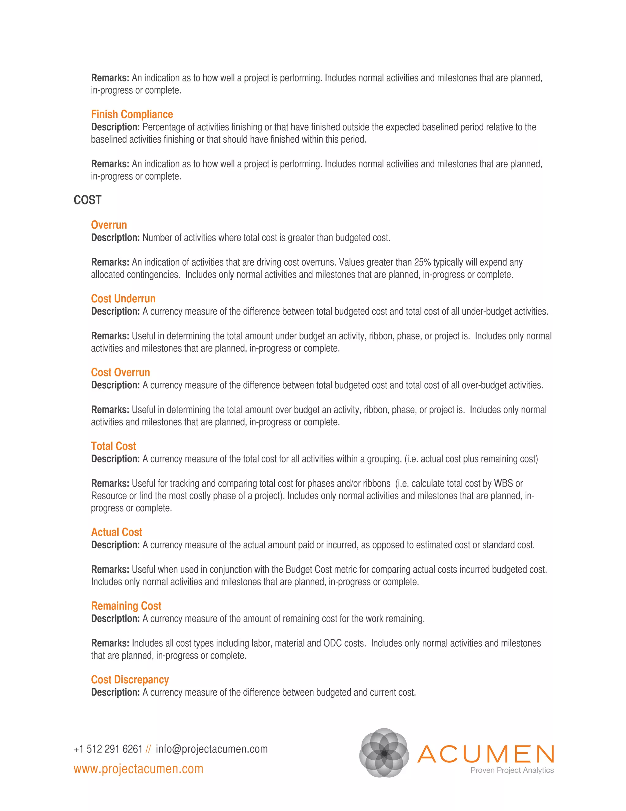 Remarks: An indication as to how well a project is performing. Includes normal activities and milestones that are planned,
   in-progress or complete.

   Finish Compliance
   Description: Percentage of activities finishing or that have finished outside the expected baselined period relative to the
   baselined activities finishing or that should have finished within this period.

   Remarks: An indication as to how well a project is performing. Includes normal activities and milestones that are planned,
   in-progress or complete.

COST

   Overrun
   Description: Number of activities where total cost is greater than budgeted cost.

   Remarks: An indication of activities that are driving cost overruns. Values greater than 25% typically will expend any
   allocated contingencies. Includes only normal activities and milestones that are planned, in-progress or complete.

   Cost Underrun
   Description: A currency measure of the difference between total budgeted cost and total cost of all under-budget activities.

   Remarks: Useful in determining the total amount under budget an activity, ribbon, phase, or project is. Includes only normal
   activities and milestones that are planned, in-progress or complete.

   Cost Overrun
   Description: A currency measure of the difference between total budgeted cost and total cost of all over-budget activities.

   Remarks: Useful in determining the total amount over budget an activity, ribbon, phase, or project is. Includes only normal
   activities and milestones that are planned, in-progress or complete.

   Total Cost
   Description: A currency measure of the total cost for all activities within a grouping. (i.e. actual cost plus remaining cost)

   Remarks: Useful for tracking and comparing total cost for phases and/or ribbons (i.e. calculate total cost by WBS or
   Resource or find the most costly phase of a project). Includes only normal activities and milestones that are planned, in-
   progress or complete.

   Actual Cost
   Description: A currency measure of the actual amount paid or incurred, as opposed to estimated cost or standard cost.

   Remarks: Useful when used in conjunction with the Budget Cost metric for comparing actual costs incurred budgeted cost.
   Includes only normal activities and milestones that are planned, in-progress or complete.

   Remaining Cost
   Description: A currency measure of the amount of remaining cost for the work remaining.

   Remarks: Includes all cost types including labor, material and ODC costs. Includes only normal activities and milestones
   that are planned, in-progress or complete.

   Cost Discrepancy
   Description: A currency measure of the difference between budgeted and current cost.




+1 512 291 6261 // info@projectacumen.com
www.projectacumen.com
 