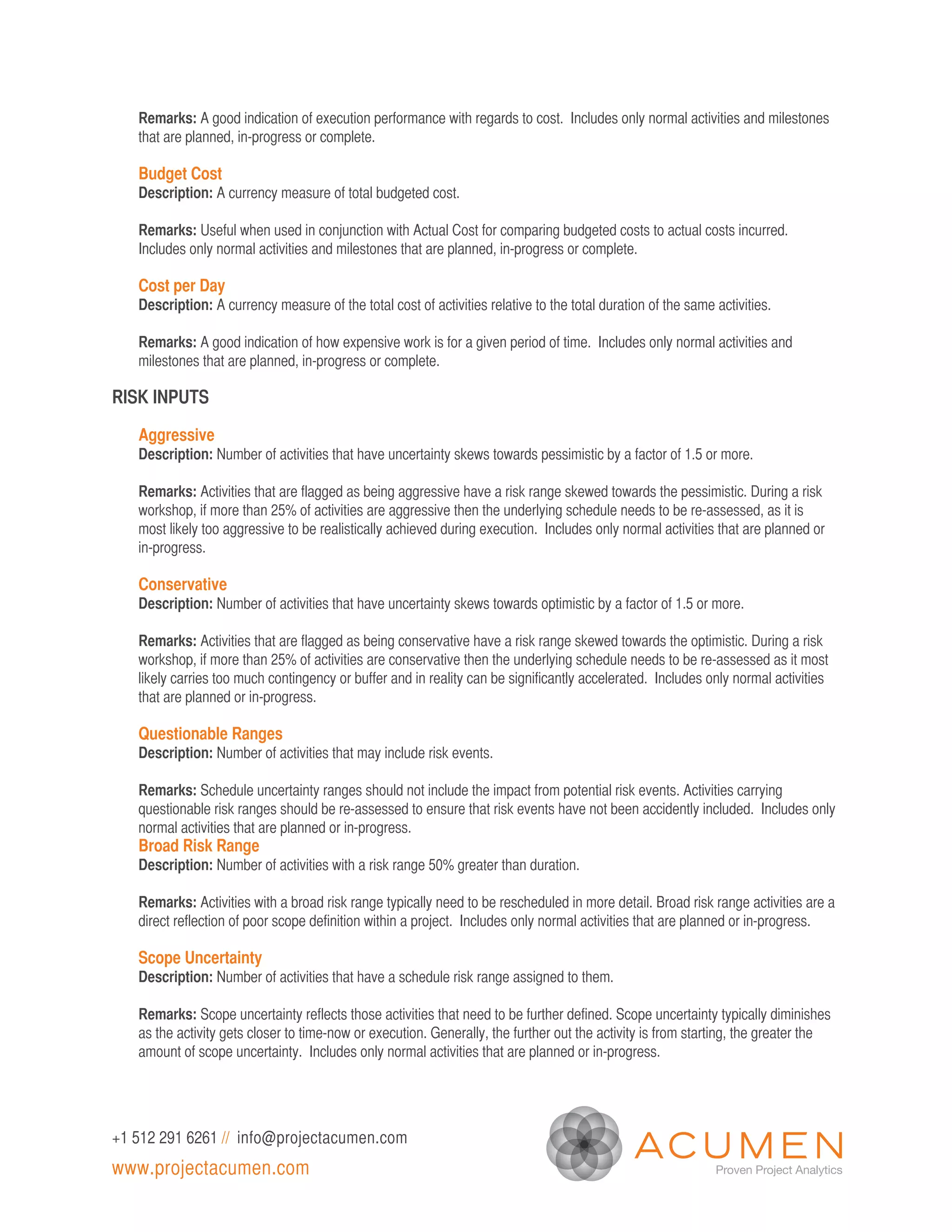 Remarks: A good indication of execution performance with regards to cost. Includes only normal activities and milestones
   that are planned, in-progress or complete.

   Budget Cost
   Description: A currency measure of total budgeted cost.

   Remarks: Useful when used in conjunction with Actual Cost for comparing budgeted costs to actual costs incurred.
   Includes only normal activities and milestones that are planned, in-progress or complete.

   Cost per Day
   Description: A currency measure of the total cost of activities relative to the total duration of the same activities.

   Remarks: A good indication of how expensive work is for a given period of time. Includes only normal activities and
   milestones that are planned, in-progress or complete.

RISK INPUTS

   Aggressive
   Description: Number of activities that have uncertainty skews towards pessimistic by a factor of 1.5 or more.

   Remarks: Activities that are flagged as being aggressive have a risk range skewed towards the pessimistic. During a risk
   workshop, if more than 25% of activities are aggressive then the underlying schedule needs to be re-assessed, as it is
   most likely too aggressive to be realistically achieved during execution. Includes only normal activities that are planned or
   in-progress.

   Conservative
   Description: Number of activities that have uncertainty skews towards optimistic by a factor of 1.5 or more.

   Remarks: Activities that are flagged as being conservative have a risk range skewed towards the optimistic. During a risk
   workshop, if more than 25% of activities are conservative then the underlying schedule needs to be re-assessed as it most
   likely carries too much contingency or buffer and in reality can be significantly accelerated. Includes only normal activities
   that are planned or in-progress.

   Questionable Ranges
   Description: Number of activities that may include risk events.

   Remarks: Schedule uncertainty ranges should not include the impact from potential risk events. Activities carrying
   questionable risk ranges should be re-assessed to ensure that risk events have not been accidently included. Includes only
   normal activities that are planned or in-progress.
   Broad Risk Range
   Description: Number of activities with a risk range 50% greater than duration.

   Remarks: Activities with a broad risk range typically need to be rescheduled in more detail. Broad risk range activities are a
   direct reflection of poor scope definition within a project. Includes only normal activities that are planned or in-progress.

   Scope Uncertainty
   Description: Number of activities that have a schedule risk range assigned to them.

   Remarks: Scope uncertainty reflects those activities that need to be further defined. Scope uncertainty typically diminishes
   as the activity gets closer to time-now or execution. Generally, the further out the activity is from starting, the greater the
   amount of scope uncertainty. Includes only normal activities that are planned or in-progress.




+1 512 291 6261 // info@projectacumen.com
www.projectacumen.com
 