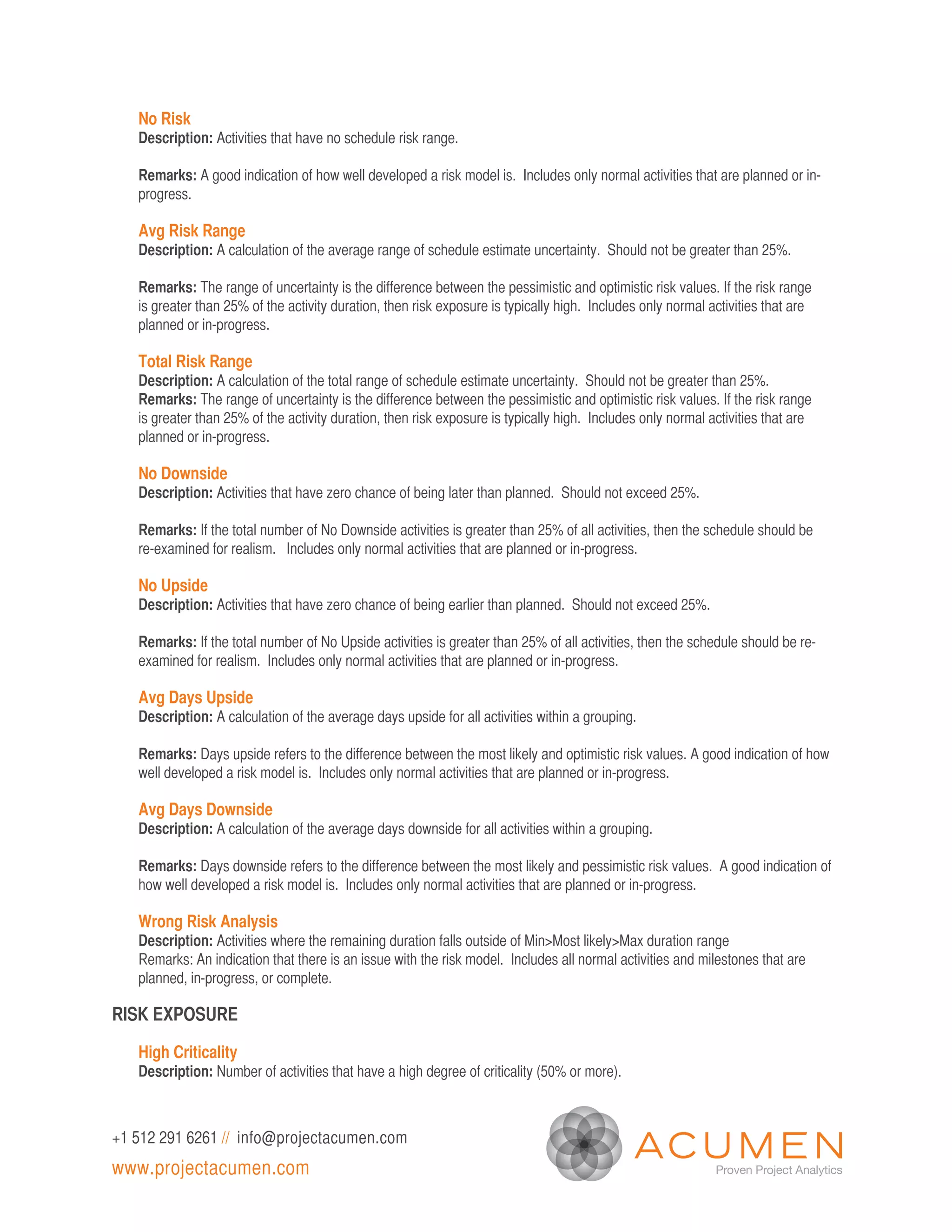 No Risk
   Description: Activities that have no schedule risk range.

   Remarks: A good indication of how well developed a risk model is. Includes only normal activities that are planned or in-
   progress.

   Avg Risk Range
   Description: A calculation of the average range of schedule estimate uncertainty. Should not be greater than 25%.

   Remarks: The range of uncertainty is the difference between the pessimistic and optimistic risk values. If the risk range
   is greater than 25% of the activity duration, then risk exposure is typically high. Includes only normal activities that are
   planned or in-progress.

   Total Risk Range
   Description: A calculation of the total range of schedule estimate uncertainty. Should not be greater than 25%.
   Remarks: The range of uncertainty is the difference between the pessimistic and optimistic risk values. If the risk range
   is greater than 25% of the activity duration, then risk exposure is typically high. Includes only normal activities that are
   planned or in-progress.

   No Downside
   Description: Activities that have zero chance of being later than planned. Should not exceed 25%.

   Remarks: If the total number of No Downside activities is greater than 25% of all activities, then the schedule should be
   re-examined for realism. Includes only normal activities that are planned or in-progress.

   No Upside
   Description: Activities that have zero chance of being earlier than planned. Should not exceed 25%.

   Remarks: If the total number of No Upside activities is greater than 25% of all activities, then the schedule should be re-
   examined for realism. Includes only normal activities that are planned or in-progress.

   Avg Days Upside
   Description: A calculation of the average days upside for all activities within a grouping.

   Remarks: Days upside refers to the difference between the most likely and optimistic risk values. A good indication of how
   well developed a risk model is. Includes only normal activities that are planned or in-progress.

   Avg Days Downside
   Description: A calculation of the average days downside for all activities within a grouping.

   Remarks: Days downside refers to the difference between the most likely and pessimistic risk values. A good indication of
   how well developed a risk model is. Includes only normal activities that are planned or in-progress.

   Wrong Risk Analysis
   Description: Activities where the remaining duration falls outside of Min>Most likely>Max duration range
   Remarks: An indication that there is an issue with the risk model. Includes all normal activities and milestones that are
   planned, in-progress, or complete.

RISK EXPOSURE

   High Criticality
   Description: Number of activities that have a high degree of criticality (50% or more).



+1 512 291 6261 // info@projectacumen.com
www.projectacumen.com
 