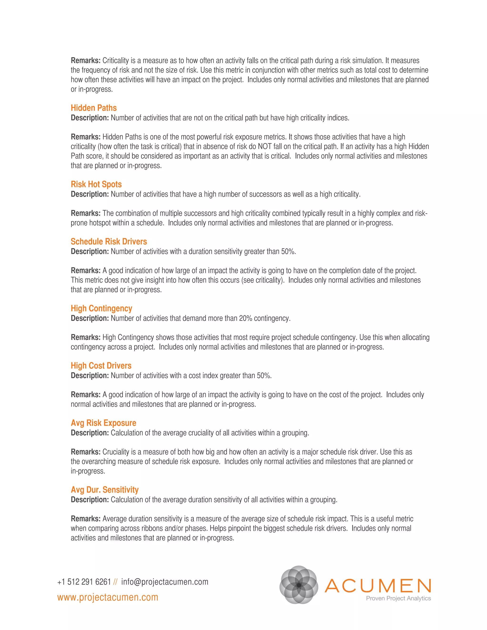 Remarks: Criticality is a measure as to how often an activity falls on the critical path during a risk simulation. It measures
   the frequency of risk and not the size of risk. Use this metric in conjunction with other metrics such as total cost to determine
   how often these activities will have an impact on the project. Includes only normal activities and milestones that are planned
   or in-progress.

   Hidden Paths
   Description: Number of activities that are not on the critical path but have high criticality indices.

   Remarks: Hidden Paths is one of the most powerful risk exposure metrics. It shows those activities that have a high
   criticality (how often the task is critical) that in absence of risk do NOT fall on the critical path. If an activity has a high Hidden
   Path score, it should be considered as important as an activity that is critical. Includes only normal activities and milestones
   that are planned or in-progress.

   Risk Hot Spots
   Description: Number of activities that have a high number of successors as well as a high criticality.

   Remarks: The combination of multiple successors and high criticality combined typically result in a highly complex and risk-
   prone hotspot within a schedule. Includes only normal activities and milestones that are planned or in-progress.

   Schedule Risk Drivers
   Description: Number of activities with a duration sensitivity greater than 50%.

   Remarks: A good indication of how large of an impact the activity is going to have on the completion date of the project.
   This metric does not give insight into how often this occurs (see criticality). Includes only normal activities and milestones
   that are planned or in-progress.

   High Contingency
   Description: Number of activities that demand more than 20% contingency.

   Remarks: High Contingency shows those activities that most require project schedule contingency. Use this when allocating
   contingency across a project. Includes only normal activities and milestones that are planned or in-progress.

   High Cost Drivers
   Description: Number of activities with a cost index greater than 50%.

   Remarks: A good indication of how large of an impact the activity is going to have on the cost of the project. Includes only
   normal activities and milestones that are planned or in-progress.

   Avg Risk Exposure
   Description: Calculation of the average cruciality of all activities within a grouping.

   Remarks: Cruciality is a measure of both how big and how often an activity is a major schedule risk driver. Use this as
   the overarching measure of schedule risk exposure. Includes only normal activities and milestones that are planned or
   in-progress.

   Avg Dur. Sensitivity
   Description: Calculation of the average duration sensitivity of all activities within a grouping.

   Remarks: Average duration sensitivity is a measure of the average size of schedule risk impact. This is a useful metric
   when comparing across ribbons and/or phases. Helps pinpoint the biggest schedule risk drivers. Includes only normal
   activities and milestones that are planned or in-progress.




+1 512 291 6261 // info@projectacumen.com
www.projectacumen.com
 