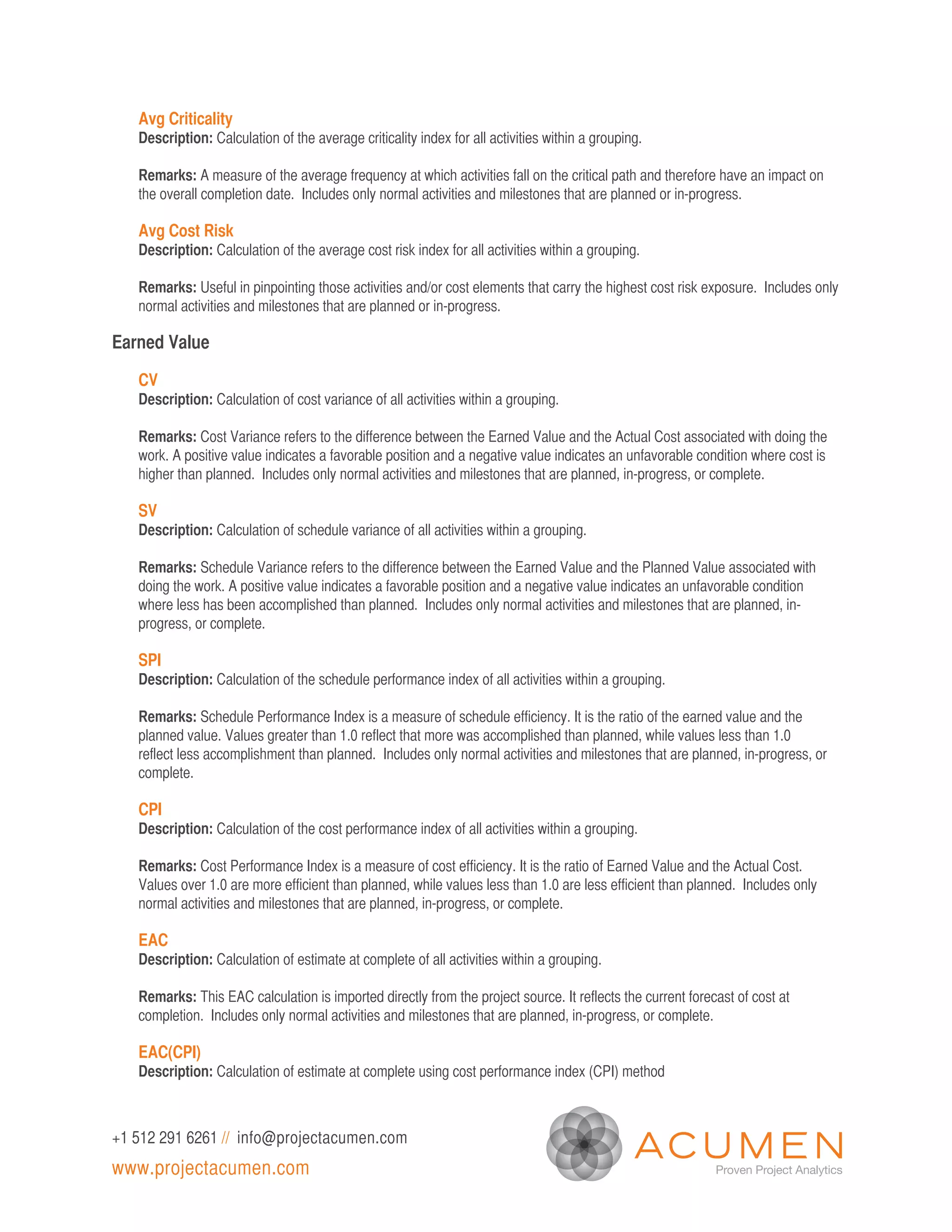 Avg Criticality
   Description: Calculation of the average criticality index for all activities within a grouping.

   Remarks: A measure of the average frequency at which activities fall on the critical path and therefore have an impact on
   the overall completion date. Includes only normal activities and milestones that are planned or in-progress.

   Avg Cost Risk
   Description: Calculation of the average cost risk index for all activities within a grouping.

   Remarks: Useful in pinpointing those activities and/or cost elements that carry the highest cost risk exposure. Includes only
   normal activities and milestones that are planned or in-progress.

Earned Value

   CV
   Description: Calculation of cost variance of all activities within a grouping.

   Remarks: Cost Variance refers to the difference between the Earned Value and the Actual Cost associated with doing the
   work. A positive value indicates a favorable position and a negative value indicates an unfavorable condition where cost is
   higher than planned. Includes only normal activities and milestones that are planned, in-progress, or complete.

   SV
   Description: Calculation of schedule variance of all activities within a grouping.

   Remarks: Schedule Variance refers to the difference between the Earned Value and the Planned Value associated with
   doing the work. A positive value indicates a favorable position and a negative value indicates an unfavorable condition
   where less has been accomplished than planned. Includes only normal activities and milestones that are planned, in-
   progress, or complete.

   SPI
   Description: Calculation of the schedule performance index of all activities within a grouping.

   Remarks: Schedule Performance Index is a measure of schedule efficiency. It is the ratio of the earned value and the
   planned value. Values greater than 1.0 reflect that more was accomplished than planned, while values less than 1.0
   reflect less accomplishment than planned. Includes only normal activities and milestones that are planned, in-progress, or
   complete.

   CPI
   Description: Calculation of the cost performance index of all activities within a grouping.

   Remarks: Cost Performance Index is a measure of cost efficiency. It is the ratio of Earned Value and the Actual Cost.
   Values over 1.0 are more efficient than planned, while values less than 1.0 are less efficient than planned. Includes only
   normal activities and milestones that are planned, in-progress, or complete.

   EAC
   Description: Calculation of estimate at complete of all activities within a grouping.

   Remarks: This EAC calculation is imported directly from the project source. It reflects the current forecast of cost at
   completion. Includes only normal activities and milestones that are planned, in-progress, or complete.

   EAC(CPI)
   Description: Calculation of estimate at complete using cost performance index (CPI) method



+1 512 291 6261 // info@projectacumen.com
www.projectacumen.com
 