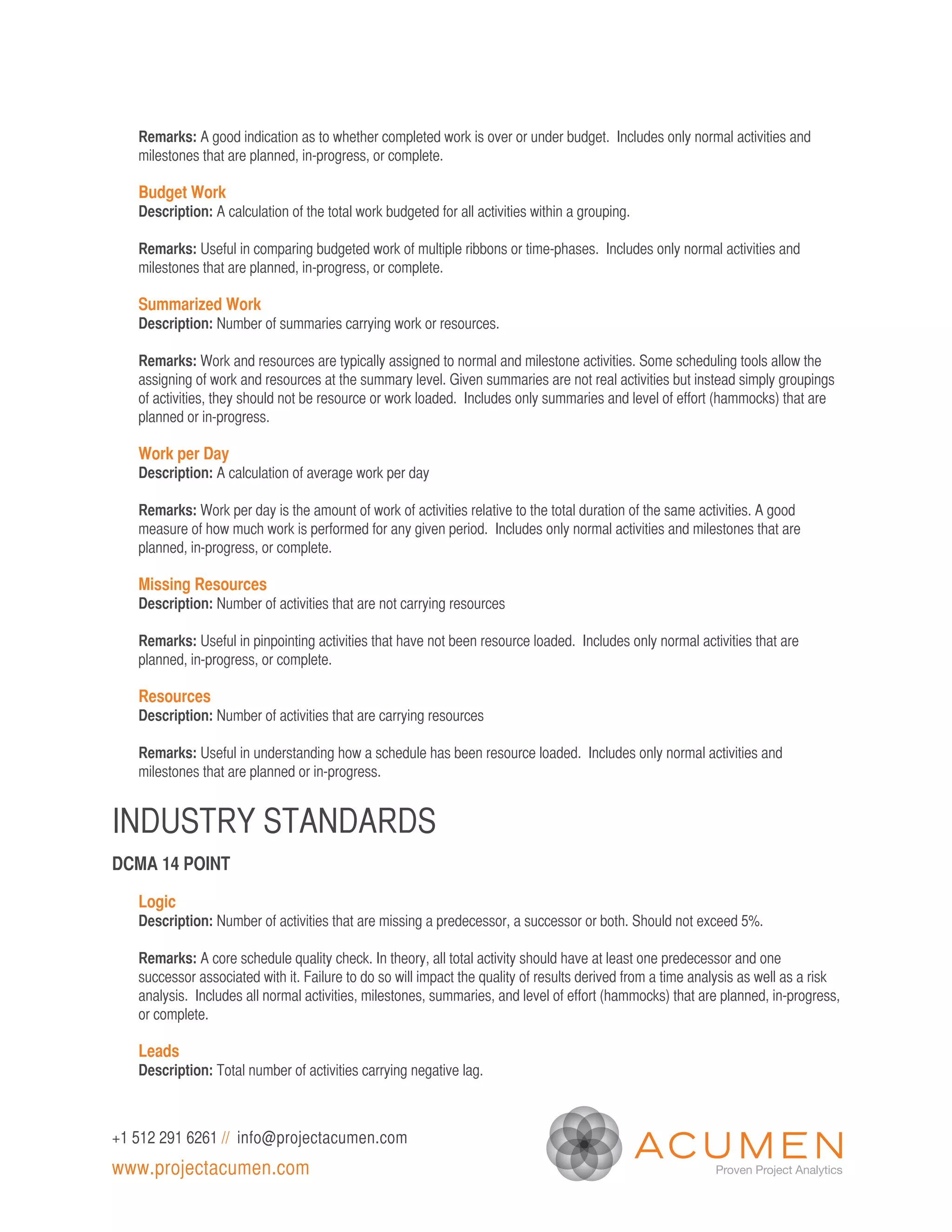 Remarks: A good indication as to whether completed work is over or under budget. Includes only normal activities and
   milestones that are planned, in-progress, or complete.

   Budget Work
   Description: A calculation of the total work budgeted for all activities within a grouping.

   Remarks: Useful in comparing budgeted work of multiple ribbons or time-phases. Includes only normal activities and
   milestones that are planned, in-progress, or complete.

   Summarized Work
   Description: Number of summaries carrying work or resources.

   Remarks: Work and resources are typically assigned to normal and milestone activities. Some scheduling tools allow the
   assigning of work and resources at the summary level. Given summaries are not real activities but instead simply groupings
   of activities, they should not be resource or work loaded. Includes only summaries and level of effort (hammocks) that are
   planned or in-progress.

   Work per Day
   Description: A calculation of average work per day

   Remarks: Work per day is the amount of work of activities relative to the total duration of the same activities. A good
   measure of how much work is performed for any given period. Includes only normal activities and milestones that are
   planned, in-progress, or complete.

   Missing Resources
   Description: Number of activities that are not carrying resources

   Remarks: Useful in pinpointing activities that have not been resource loaded. Includes only normal activities that are
   planned, in-progress, or complete.

   Resources
   Description: Number of activities that are carrying resources

   Remarks: Useful in understanding how a schedule has been resource loaded. Includes only normal activities and
   milestones that are planned or in-progress.


INDUSTRY STANDARDS
DCMA 14 POINT

   Logic
   Description: Number of activities that are missing a predecessor, a successor or both. Should not exceed 5%.

   Remarks: A core schedule quality check. In theory, all total activity should have at least one predecessor and one
   successor associated with it. Failure to do so will impact the quality of results derived from a time analysis as well as a risk
   analysis. Includes all normal activities, milestones, summaries, and level of effort (hammocks) that are planned, in-progress,
   or complete.

   Leads
   Description: Total number of activities carrying negative lag.



+1 512 291 6261 // info@projectacumen.com
www.projectacumen.com
 