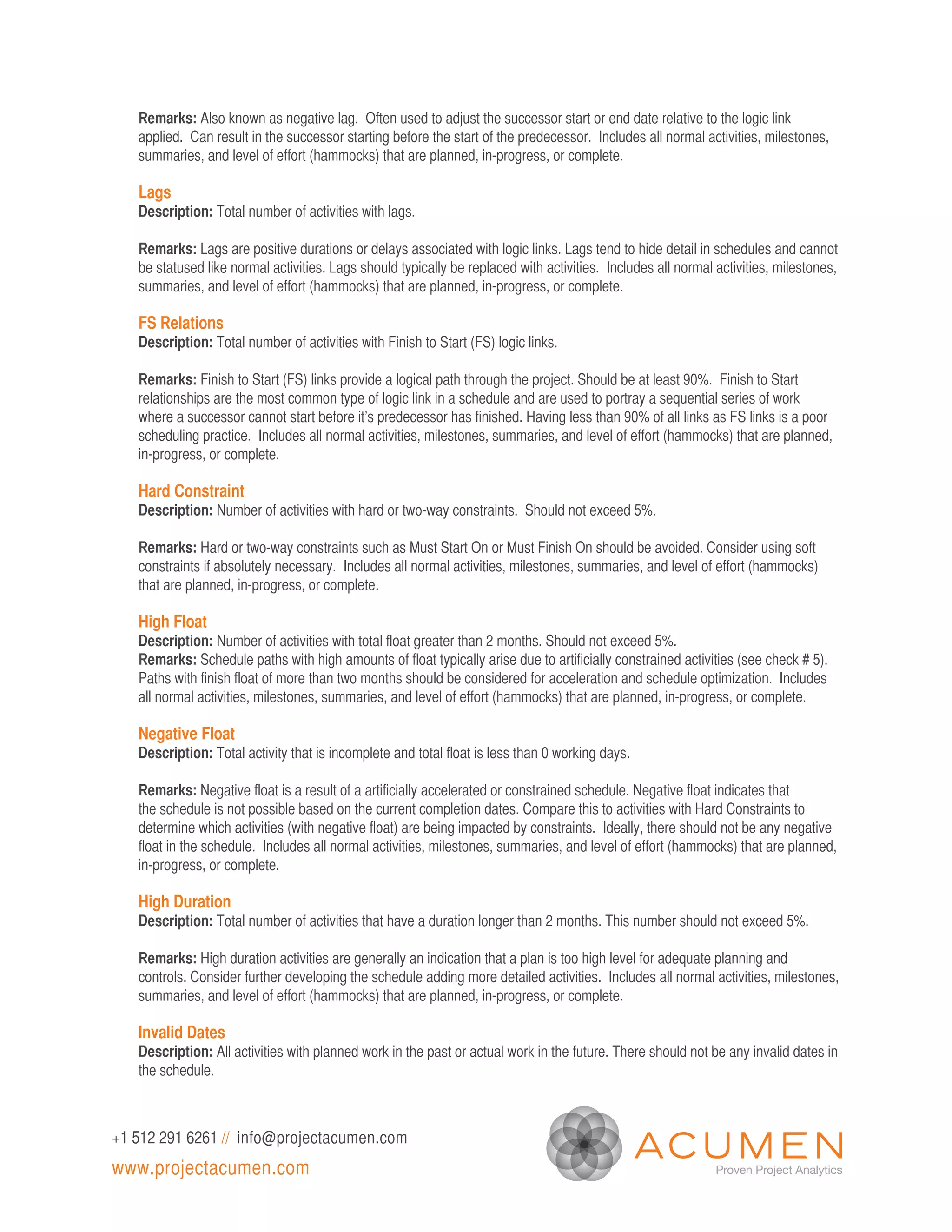 Remarks: Also known as negative lag. Often used to adjust the successor start or end date relative to the logic link
   applied. Can result in the successor starting before the start of the predecessor. Includes all normal activities, milestones,
   summaries, and level of effort (hammocks) that are planned, in-progress, or complete.

   Lags
   Description: Total number of activities with lags.

   Remarks: Lags are positive durations or delays associated with logic links. Lags tend to hide detail in schedules and cannot
   be statused like normal activities. Lags should typically be replaced with activities. Includes all normal activities, milestones,
   summaries, and level of effort (hammocks) that are planned, in-progress, or complete.

   FS Relations
   Description: Total number of activities with Finish to Start (FS) logic links.

   Remarks: Finish to Start (FS) links provide a logical path through the project. Should be at least 90%. Finish to Start
   relationships are the most common type of logic link in a schedule and are used to portray a sequential series of work
   where a successor cannot start before it’s predecessor has finished. Having less than 90% of all links as FS links is a poor
   scheduling practice. Includes all normal activities, milestones, summaries, and level of effort (hammocks) that are planned,
   in-progress, or complete.

   Hard Constraint
   Description: Number of activities with hard or two-way constraints. Should not exceed 5%.

   Remarks: Hard or two-way constraints such as Must Start On or Must Finish On should be avoided. Consider using soft
   constraints if absolutely necessary. Includes all normal activities, milestones, summaries, and level of effort (hammocks)
   that are planned, in-progress, or complete.

   High Float
   Description: Number of activities with total float greater than 2 months. Should not exceed 5%.
   Remarks: Schedule paths with high amounts of float typically arise due to artificially constrained activities (see check # 5).
   Paths with finish float of more than two months should be considered for acceleration and schedule optimization. Includes
   all normal activities, milestones, summaries, and level of effort (hammocks) that are planned, in-progress, or complete.

   Negative Float
   Description: Total activity that is incomplete and total float is less than 0 working days.

   Remarks: Negative float is a result of a artificially accelerated or constrained schedule. Negative float indicates that
   the schedule is not possible based on the current completion dates. Compare this to activities with Hard Constraints to
   determine which activities (with negative float) are being impacted by constraints. Ideally, there should not be any negative
   float in the schedule. Includes all normal activities, milestones, summaries, and level of effort (hammocks) that are planned,
   in-progress, or complete.

   High Duration
   Description: Total number of activities that have a duration longer than 2 months. This number should not exceed 5%.

   Remarks: High duration activities are generally an indication that a plan is too high level for adequate planning and
   controls. Consider further developing the schedule adding more detailed activities. Includes all normal activities, milestones,
   summaries, and level of effort (hammocks) that are planned, in-progress, or complete.

   Invalid Dates
   Description: All activities with planned work in the past or actual work in the future. There should not be any invalid dates in
   the schedule.



+1 512 291 6261 // info@projectacumen.com
www.projectacumen.com
 
