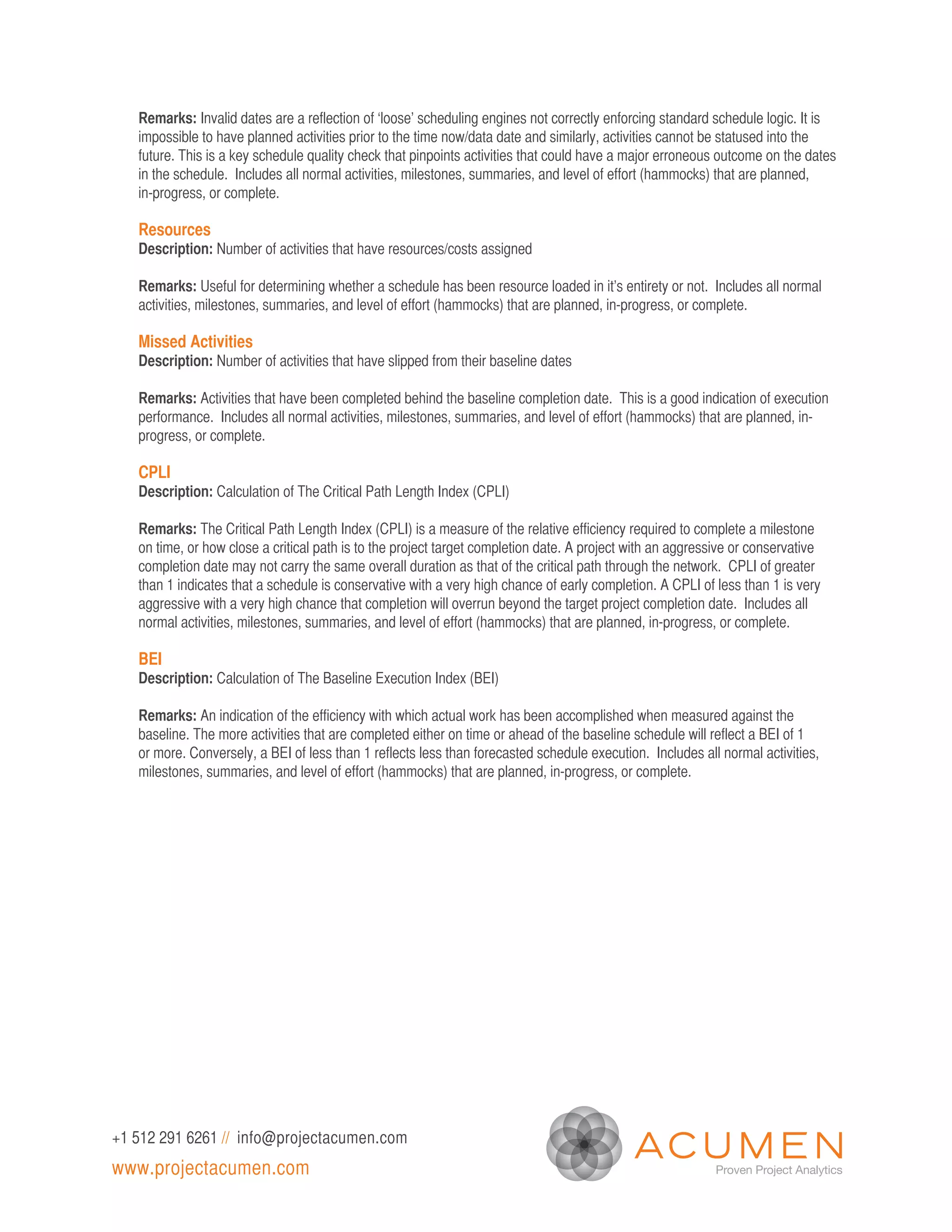 Remarks: Invalid dates are a reflection of ‘loose’ scheduling engines not correctly enforcing standard schedule logic. It is
   impossible to have planned activities prior to the time now/data date and similarly, activities cannot be statused into the
   future. This is a key schedule quality check that pinpoints activities that could have a major erroneous outcome on the dates
   in the schedule. Includes all normal activities, milestones, summaries, and level of effort (hammocks) that are planned,
   in-progress, or complete.

   Resources
   Description: Number of activities that have resources/costs assigned

   Remarks: Useful for determining whether a schedule has been resource loaded in it’s entirety or not. Includes all normal
   activities, milestones, summaries, and level of effort (hammocks) that are planned, in-progress, or complete.

   Missed Activities
   Description: Number of activities that have slipped from their baseline dates

   Remarks: Activities that have been completed behind the baseline completion date. This is a good indication of execution
   performance. Includes all normal activities, milestones, summaries, and level of effort (hammocks) that are planned, in-
   progress, or complete.

   CPLI
   Description: Calculation of The Critical Path Length Index (CPLI)

   Remarks: The Critical Path Length Index (CPLI) is a measure of the relative efficiency required to complete a milestone
   on time, or how close a critical path is to the project target completion date. A project with an aggressive or conservative
   completion date may not carry the same overall duration as that of the critical path through the network. CPLI of greater
   than 1 indicates that a schedule is conservative with a very high chance of early completion. A CPLI of less than 1 is very
   aggressive with a very high chance that completion will overrun beyond the target project completion date. Includes all
   normal activities, milestones, summaries, and level of effort (hammocks) that are planned, in-progress, or complete.

   BEI
   Description: Calculation of The Baseline Execution Index (BEI)

   Remarks: An indication of the efficiency with which actual work has been accomplished when measured against the
   baseline. The more activities that are completed either on time or ahead of the baseline schedule will reflect a BEI of 1
   or more. Conversely, a BEI of less than 1 reflects less than forecasted schedule execution. Includes all normal activities,
   milestones, summaries, and level of effort (hammocks) that are planned, in-progress, or complete.




+1 512 291 6261 // info@projectacumen.com
www.projectacumen.com
 