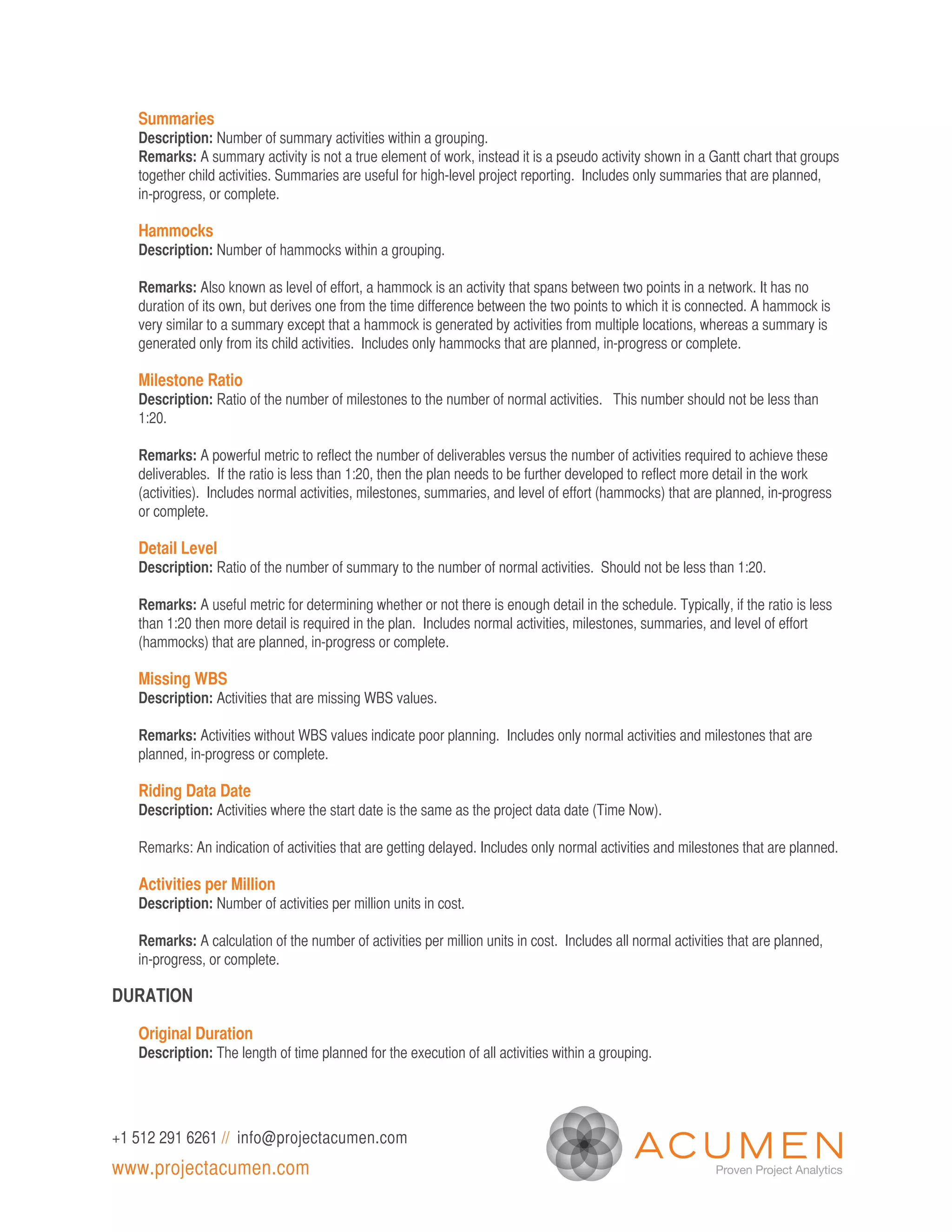 Summaries
   Description: Number of summary activities within a grouping.
   Remarks: A summary activity is not a true element of work, instead it is a pseudo activity shown in a Gantt chart that groups
   together child activities. Summaries are useful for high-level project reporting. Includes only summaries that are planned,
   in-progress, or complete.

   Hammocks
   Description: Number of hammocks within a grouping.

   Remarks: Also known as level of effort, a hammock is an activity that spans between two points in a network. It has no
   duration of its own, but derives one from the time difference between the two points to which it is connected. A hammock is
   very similar to a summary except that a hammock is generated by activities from multiple locations, whereas a summary is
   generated only from its child activities. Includes only hammocks that are planned, in-progress or complete.

   Milestone Ratio
   Description: Ratio of the number of milestones to the number of normal activities. This number should not be less than
   1:20.

   Remarks: A powerful metric to reflect the number of deliverables versus the number of activities required to achieve these
   deliverables. If the ratio is less than 1:20, then the plan needs to be further developed to reflect more detail in the work
   (activities). Includes normal activities, milestones, summaries, and level of effort (hammocks) that are planned, in-progress
   or complete.

   Detail Level
   Description: Ratio of the number of summary to the number of normal activities. Should not be less than 1:20.

   Remarks: A useful metric for determining whether or not there is enough detail in the schedule. Typically, if the ratio is less
   than 1:20 then more detail is required in the plan. Includes normal activities, milestones, summaries, and level of effort
   (hammocks) that are planned, in-progress or complete.

   Missing WBS
   Description: Activities that are missing WBS values.

   Remarks: Activities without WBS values indicate poor planning. Includes only normal activities and milestones that are
   planned, in-progress or complete.

   Riding Data Date
   Description: Activities where the start date is the same as the project data date (Time Now).

   Remarks: An indication of activities that are getting delayed. Includes only normal activities and milestones that are planned.

   Activities per Million
   Description: Number of activities per million units in cost.

   Remarks: A calculation of the number of activities per million units in cost. Includes all normal activities that are planned,
   in-progress, or complete.

DURATION

   Original Duration
   Description: The length of time planned for the execution of all activities within a grouping.




+1 512 291 6261 // info@projectacumen.com
www.projectacumen.com
 