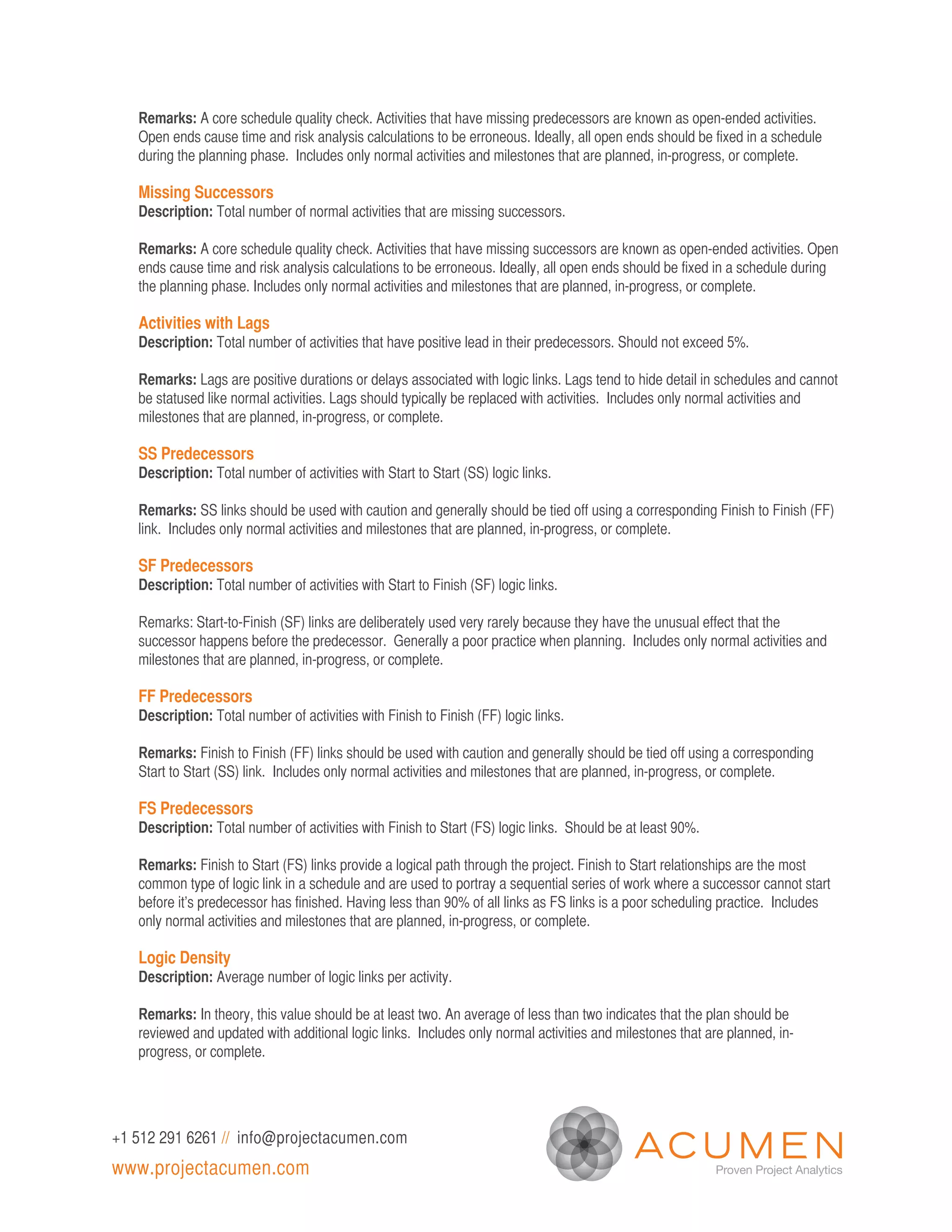 Remarks: A core schedule quality check. Activities that have missing predecessors are known as open-ended activities.
   Open ends cause time and risk analysis calculations to be erroneous. Ideally, all open ends should be fixed in a schedule
   during the planning phase. Includes only normal activities and milestones that are planned, in-progress, or complete.

   Missing Successors
   Description: Total number of normal activities that are missing successors.

   Remarks: A core schedule quality check. Activities that have missing successors are known as open-ended activities. Open
   ends cause time and risk analysis calculations to be erroneous. Ideally, all open ends should be fixed in a schedule during
   the planning phase. Includes only normal activities and milestones that are planned, in-progress, or complete.

   Activities with Lags
   Description: Total number of activities that have positive lead in their predecessors. Should not exceed 5%.

   Remarks: Lags are positive durations or delays associated with logic links. Lags tend to hide detail in schedules and cannot
   be statused like normal activities. Lags should typically be replaced with activities. Includes only normal activities and
   milestones that are planned, in-progress, or complete.

   SS Predecessors
   Description: Total number of activities with Start to Start (SS) logic links.

   Remarks: SS links should be used with caution and generally should be tied off using a corresponding Finish to Finish (FF)
   link. Includes only normal activities and milestones that are planned, in-progress, or complete.

   SF Predecessors
   Description: Total number of activities with Start to Finish (SF) logic links.

   Remarks: Start-to-Finish (SF) links are deliberately used very rarely because they have the unusual effect that the
   successor happens before the predecessor. Generally a poor practice when planning. Includes only normal activities and
   milestones that are planned, in-progress, or complete.

   FF Predecessors
   Description: Total number of activities with Finish to Finish (FF) logic links.

   Remarks: Finish to Finish (FF) links should be used with caution and generally should be tied off using a corresponding
   Start to Start (SS) link. Includes only normal activities and milestones that are planned, in-progress, or complete.

   FS Predecessors
   Description: Total number of activities with Finish to Start (FS) logic links. Should be at least 90%.

   Remarks: Finish to Start (FS) links provide a logical path through the project. Finish to Start relationships are the most
   common type of logic link in a schedule and are used to portray a sequential series of work where a successor cannot start
   before it’s predecessor has finished. Having less than 90% of all links as FS links is a poor scheduling practice. Includes
   only normal activities and milestones that are planned, in-progress, or complete.

   Logic Density
   Description: Average number of logic links per activity.

   Remarks: In theory, this value should be at least two. An average of less than two indicates that the plan should be
   reviewed and updated with additional logic links. Includes only normal activities and milestones that are planned, in-
   progress, or complete.




+1 512 291 6261 // info@projectacumen.com
www.projectacumen.com
 