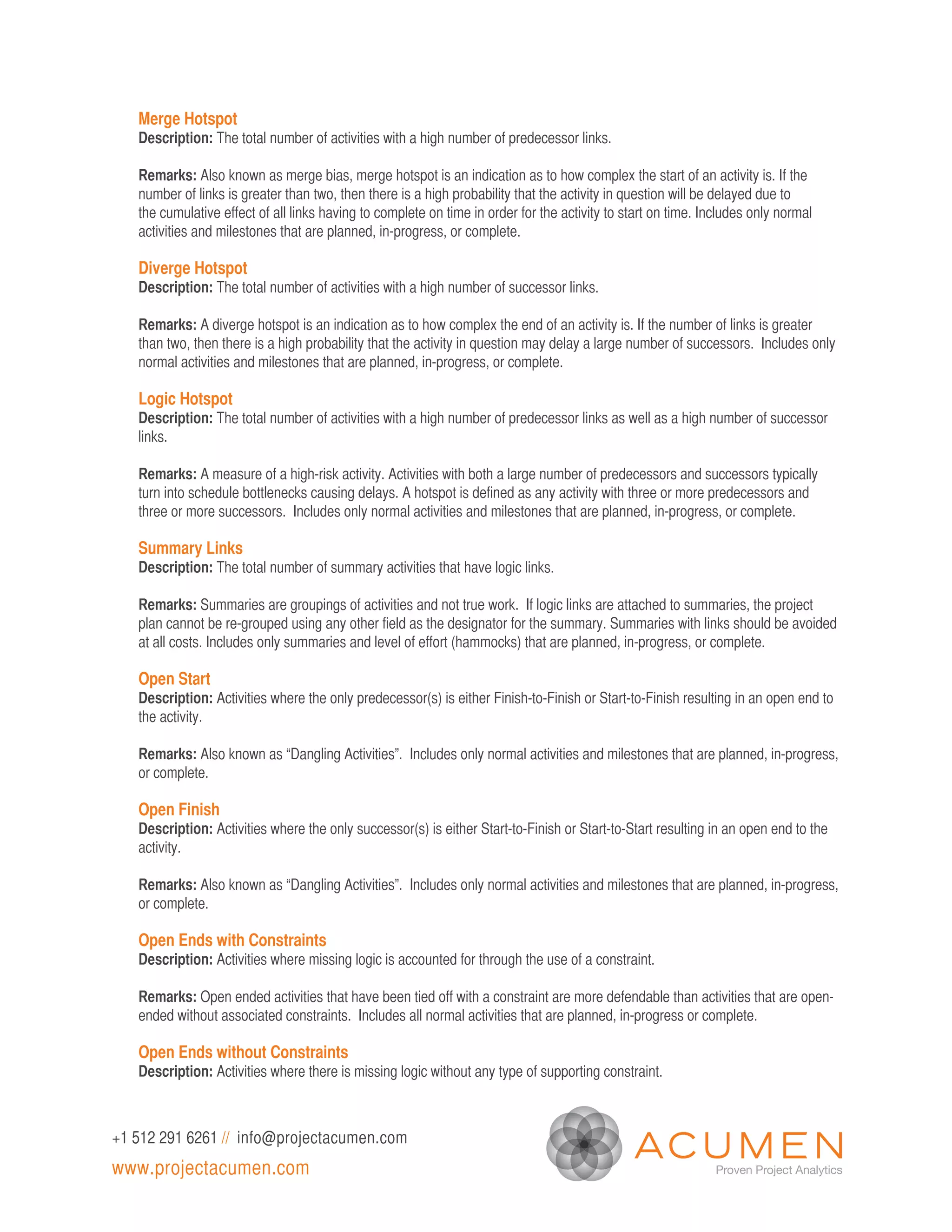 Merge Hotspot
   Description: The total number of activities with a high number of predecessor links.

   Remarks: Also known as merge bias, merge hotspot is an indication as to how complex the start of an activity is. If the
   number of links is greater than two, then there is a high probability that the activity in question will be delayed due to
   the cumulative effect of all links having to complete on time in order for the activity to start on time. Includes only normal
   activities and milestones that are planned, in-progress, or complete.

   Diverge Hotspot
   Description: The total number of activities with a high number of successor links.

   Remarks: A diverge hotspot is an indication as to how complex the end of an activity is. If the number of links is greater
   than two, then there is a high probability that the activity in question may delay a large number of successors. Includes only
   normal activities and milestones that are planned, in-progress, or complete.

   Logic Hotspot
   Description: The total number of activities with a high number of predecessor links as well as a high number of successor
   links.

   Remarks: A measure of a high-risk activity. Activities with both a large number of predecessors and successors typically
   turn into schedule bottlenecks causing delays. A hotspot is defined as any activity with three or more predecessors and
   three or more successors. Includes only normal activities and milestones that are planned, in-progress, or complete.

   Summary Links
   Description: The total number of summary activities that have logic links.

   Remarks: Summaries are groupings of activities and not true work. If logic links are attached to summaries, the project
   plan cannot be re-grouped using any other field as the designator for the summary. Summaries with links should be avoided
   at all costs. Includes only summaries and level of effort (hammocks) that are planned, in-progress, or complete.

   Open Start
   Description: Activities where the only predecessor(s) is either Finish-to-Finish or Start-to-Finish resulting in an open end to
   the activity.

   Remarks: Also known as “Dangling Activities”. Includes only normal activities and milestones that are planned, in-progress,
   or complete.

   Open Finish
   Description: Activities where the only successor(s) is either Start-to-Finish or Start-to-Start resulting in an open end to the
   activity.

   Remarks: Also known as “Dangling Activities”. Includes only normal activities and milestones that are planned, in-progress,
   or complete.

   Open Ends with Constraints
   Description: Activities where missing logic is accounted for through the use of a constraint.

   Remarks: Open ended activities that have been tied off with a constraint are more defendable than activities that are open-
   ended without associated constraints. Includes all normal activities that are planned, in-progress or complete.

   Open Ends without Constraints
   Description: Activities where there is missing logic without any type of supporting constraint.



+1 512 291 6261 // info@projectacumen.com
www.projectacumen.com
 