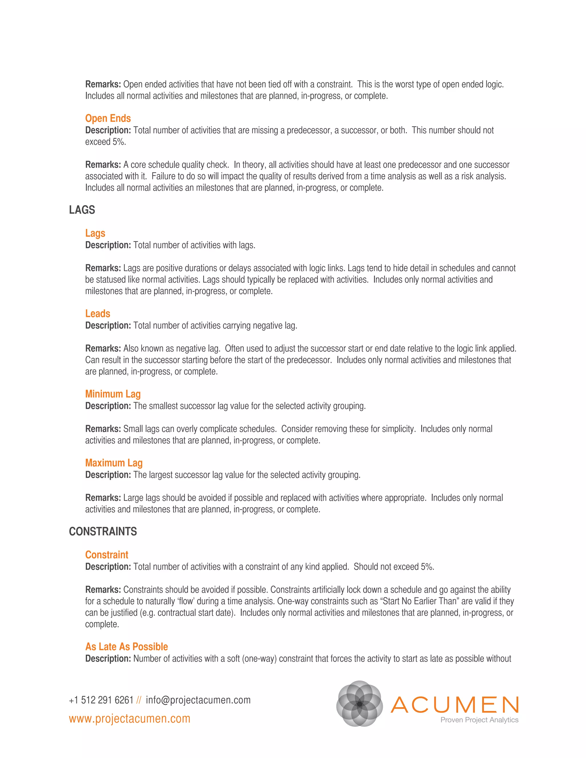 Remarks: Open ended activities that have not been tied off with a constraint. This is the worst type of open ended logic.
   Includes all normal activities and milestones that are planned, in-progress, or complete.

   Open Ends
   Description: Total number of activities that are missing a predecessor, a successor, or both. This number should not
   exceed 5%.

   Remarks: A core schedule quality check. In theory, all activities should have at least one predecessor and one successor
   associated with it. Failure to do so will impact the quality of results derived from a time analysis as well as a risk analysis.
   Includes all normal activities an milestones that are planned, in-progress, or complete.

LAGS

   Lags
   Description: Total number of activities with lags.

   Remarks: Lags are positive durations or delays associated with logic links. Lags tend to hide detail in schedules and cannot
   be statused like normal activities. Lags should typically be replaced with activities. Includes only normal activities and
   milestones that are planned, in-progress, or complete.

   Leads
   Description: Total number of activities carrying negative lag.

   Remarks: Also known as negative lag. Often used to adjust the successor start or end date relative to the logic link applied.
   Can result in the successor starting before the start of the predecessor. Includes only normal activities and milestones that
   are planned, in-progress, or complete.

   Minimum Lag
   Description: The smallest successor lag value for the selected activity grouping.

   Remarks: Small lags can overly complicate schedules. Consider removing these for simplicity. Includes only normal
   activities and milestones that are planned, in-progress, or complete.

   Maximum Lag
   Description: The largest successor lag value for the selected activity grouping.

   Remarks: Large lags should be avoided if possible and replaced with activities where appropriate. Includes only normal
   activities and milestones that are planned, in-progress, or complete.

CONSTRAINTS

   Constraint
   Description: Total number of activities with a constraint of any kind applied. Should not exceed 5%.

   Remarks: Constraints should be avoided if possible. Constraints artificially lock down a schedule and go against the ability
   for a schedule to naturally ‘flow’ during a time analysis. One-way constraints such as “Start No Earlier Than” are valid if they
   can be justified (e.g. contractual start date). Includes only normal activities and milestones that are planned, in-progress, or
   complete.

   As Late As Possible
   Description: Number of activities with a soft (one-way) constraint that forces the activity to start as late as possible without



+1 512 291 6261 // info@projectacumen.com
www.projectacumen.com
 