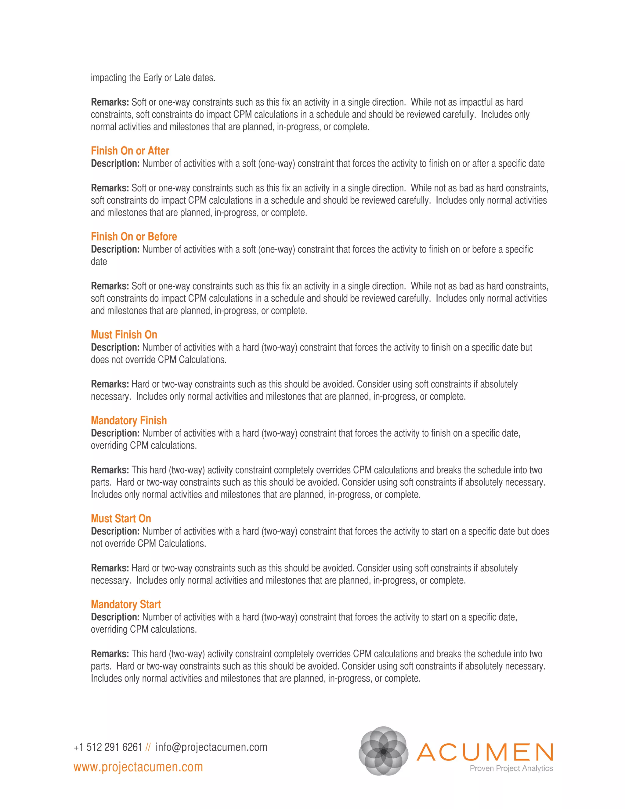 impacting the Early or Late dates.

   Remarks: Soft or one-way constraints such as this fix an activity in a single direction. While not as impactful as hard
   constraints, soft constraints do impact CPM calculations in a schedule and should be reviewed carefully. Includes only
   normal activities and milestones that are planned, in-progress, or complete.

   Finish On or After
   Description: Number of activities with a soft (one-way) constraint that forces the activity to finish on or after a specific date

   Remarks: Soft or one-way constraints such as this fix an activity in a single direction. While not as bad as hard constraints,
   soft constraints do impact CPM calculations in a schedule and should be reviewed carefully. Includes only normal activities
   and milestones that are planned, in-progress, or complete.

   Finish On or Before
   Description: Number of activities with a soft (one-way) constraint that forces the activity to finish on or before a specific
   date

   Remarks: Soft or one-way constraints such as this fix an activity in a single direction. While not as bad as hard constraints,
   soft constraints do impact CPM calculations in a schedule and should be reviewed carefully. Includes only normal activities
   and milestones that are planned, in-progress, or complete.

   Must Finish On
   Description: Number of activities with a hard (two-way) constraint that forces the activity to finish on a specific date but
   does not override CPM Calculations.

   Remarks: Hard or two-way constraints such as this should be avoided. Consider using soft constraints if absolutely
   necessary. Includes only normal activities and milestones that are planned, in-progress, or complete.

   Mandatory Finish
   Description: Number of activities with a hard (two-way) constraint that forces the activity to finish on a specific date,
   overriding CPM calculations.

   Remarks: This hard (two-way) activity constraint completely overrides CPM calculations and breaks the schedule into two
   parts. Hard or two-way constraints such as this should be avoided. Consider using soft constraints if absolutely necessary.
   Includes only normal activities and milestones that are planned, in-progress, or complete.

   Must Start On
   Description: Number of activities with a hard (two-way) constraint that forces the activity to start on a specific date but does
   not override CPM Calculations.

   Remarks: Hard or two-way constraints such as this should be avoided. Consider using soft constraints if absolutely
   necessary. Includes only normal activities and milestones that are planned, in-progress, or complete.

   Mandatory Start
   Description: Number of activities with a hard (two-way) constraint that forces the activity to start on a specific date,
   overriding CPM calculations.

   Remarks: This hard (two-way) activity constraint completely overrides CPM calculations and breaks the schedule into two
   parts. Hard or two-way constraints such as this should be avoided. Consider using soft constraints if absolutely necessary.
   Includes only normal activities and milestones that are planned, in-progress, or complete.




+1 512 291 6261 // info@projectacumen.com
www.projectacumen.com
 