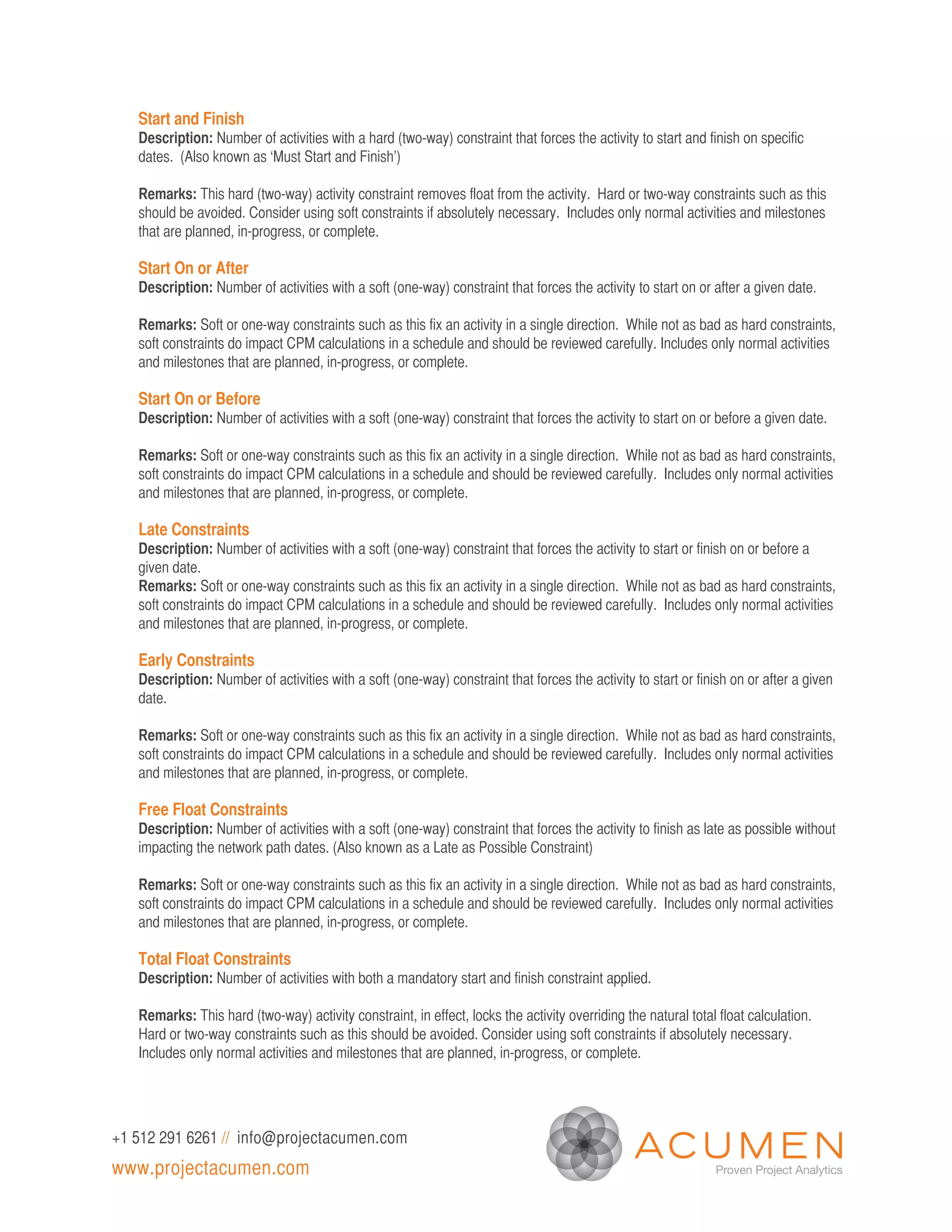 Start and Finish
   Description: Number of activities with a hard (two-way) constraint that forces the activity to start and finish on specific
   dates. (Also known as ‘Must Start and Finish’)

   Remarks: This hard (two-way) activity constraint removes float from the activity. Hard or two-way constraints such as this
   should be avoided. Consider using soft constraints if absolutely necessary. Includes only normal activities and milestones
   that are planned, in-progress, or complete.

   Start On or After
   Description: Number of activities with a soft (one-way) constraint that forces the activity to start on or after a given date.

   Remarks: Soft or one-way constraints such as this fix an activity in a single direction. While not as bad as hard constraints,
   soft constraints do impact CPM calculations in a schedule and should be reviewed carefully. Includes only normal activities
   and milestones that are planned, in-progress, or complete.

   Start On or Before
   Description: Number of activities with a soft (one-way) constraint that forces the activity to start on or before a given date.

   Remarks: Soft or one-way constraints such as this fix an activity in a single direction. While not as bad as hard constraints,
   soft constraints do impact CPM calculations in a schedule and should be reviewed carefully. Includes only normal activities
   and milestones that are planned, in-progress, or complete.

   Late Constraints
   Description: Number of activities with a soft (one-way) constraint that forces the activity to start or finish on or before a
   given date.
   Remarks: Soft or one-way constraints such as this fix an activity in a single direction. While not as bad as hard constraints,
   soft constraints do impact CPM calculations in a schedule and should be reviewed carefully. Includes only normal activities
   and milestones that are planned, in-progress, or complete.

   Early Constraints
   Description: Number of activities with a soft (one-way) constraint that forces the activity to start or finish on or after a given
   date.

   Remarks: Soft or one-way constraints such as this fix an activity in a single direction. While not as bad as hard constraints,
   soft constraints do impact CPM calculations in a schedule and should be reviewed carefully. Includes only normal activities
   and milestones that are planned, in-progress, or complete.

   Free Float Constraints
   Description: Number of activities with a soft (one-way) constraint that forces the activity to finish as late as possible without
   impacting the network path dates. (Also known as a Late as Possible Constraint)

   Remarks: Soft or one-way constraints such as this fix an activity in a single direction. While not as bad as hard constraints,
   soft constraints do impact CPM calculations in a schedule and should be reviewed carefully. Includes only normal activities
   and milestones that are planned, in-progress, or complete.

   Total Float Constraints
   Description: Number of activities with both a mandatory start and finish constraint applied.

   Remarks: This hard (two-way) activity constraint, in effect, locks the activity overriding the natural total float calculation.
   Hard or two-way constraints such as this should be avoided. Consider using soft constraints if absolutely necessary.
   Includes only normal activities and milestones that are planned, in-progress, or complete.




+1 512 291 6261 // info@projectacumen.com
www.projectacumen.com
 
