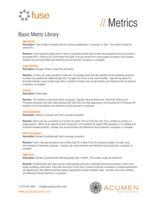 // Metrics
Basic Metric Library
   Open Ends
   Description: Total number of activities that are missing a predecessor, a successor, or both. This number should not
   exceed 5%.

   Remarks: A core schedule quality check. In theory, all activities should have at least one predecessor and one successor
   associated with it. Failure to do so will impact the quality of results derived from a time analysis as well as a risk analysis.
   Includes only normal activities and milestones that are planned, in-progress, or complete.

   Logic Density
   Description: Average number of logic links per activity.

   Remarks: In theory, this value should be at least two. An average of less than two indicates that the schedule should be
   reviewed and updated with additional logic links. An upper limit of four is also recommended – logic density above this
   threshold indicates overly complex logic within a schedule. Includes only normal activities and milestones that are planned,
   in-progress, or complete.

   Critical
   Description: Critical tasks.

   Remarks: The number of critical tasks within a grouping. Typically critical activities have Total Finish Float of zero.
   Primavera schedules may have critical activities with more than zero float depending on the threshold set in Primavera P6.
   Includes only normal activities and milestones that are planned or in-progress.

   Soft Constraints
   Description: Number of activities with soft or one-way constraints.

   Remarks: Soft or one-way constraints such as Start no Earlier Than or Finish No Later Than, constrain an activity in a
   single direction. While not as impactful as hard constraints, soft constraints do impact CPM calculations in a schedule and
   should be reviewed carefully. Includes only normal activities and milestones that are planned, in-progress, or complete.

   Hard Constraints
   Description: Number of activities with hard or two-way constraints.

   Remarks: Hard or two-way constraints such as Must Start On or Must Finish On should be avoided. Consider using
   soft constraints if absolutely necessary. Includes only normal activities and milestones that are planned, in-progress, or
   complete.

   High Float
   Description: Number of activities with total float greater than 2 months. This number should not exceed 5%.

   Remarks: Schedule paths with high amounts of float typically arise due to artificially constrained activities or other much
   longer competing critical paths. Paths with finish float of more than 2 months should be considered for schedule optimization
   (an opportunity to add additional activities without impacting the project completion date). Includes only normal activities
   and milestones that are planned or in-progress.




+1 512 291 6261 // info@projectacumen.com
www.projectacumen.com
 