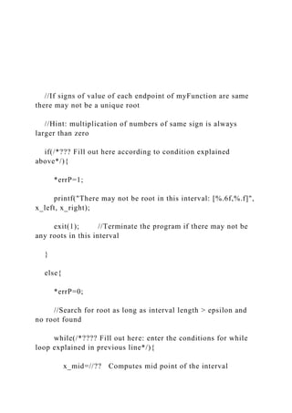 //If signs of value of each endpoint of myFunction are same
there may not be a unique root
//Hint: multiplication of numbers of same sign is always
larger than zero
if(/*??? Fill out here according to condition explained
above*/){
*errP=1;
printf("There may not be root in this interval: [%.6f,%.f]",
x_left, x_right);
exit(1); //Terminate the program if there may not be
any roots in this interval
}
else{
*errP=0;
//Search for root as long as interval length > epsilon and
no root found
while(/*???? Fill out here: enter the conditions for while
loop explained in previous line*/){
x_mid=//?? Computes mid point of the interval
 