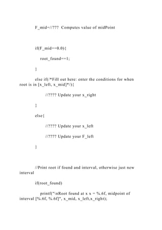 F_mid=//??? Computes value of midPoint
if(F_mid==0.0){
root_found==1;
}
else if(/*Fill out here: enter the conditions for when
root is in [x_left, x_mid]*/){
//???? Update your x_right
}
else{
//???? Update your x_left
//???? Update your F_left
}
//Print root if found and interval, otherwise just new
interval
if(root_found)
printf("nRoot found at x x = %.6f, midpoint of
interval [%.6f, %.6f]", x_mid, x_left,x_right);
 