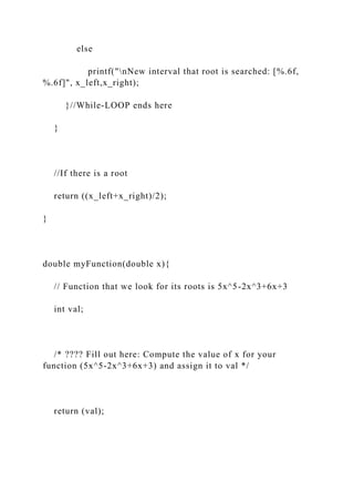 else
printf("nNew interval that root is searched: [%.6f,
%.6f]", x_left,x_right);
}//While-LOOP ends here
}
//If there is a root
return ((x_left+x_right)/2);
}
double myFunction(double x){
// Function that we look for its roots is 5x^5-2x^3+6x+3
int val;
/* ???? Fill out here: Compute the value of x for your
function (5x^5-2x^3+6x+3) and assign it to val */
return (val);
 