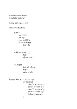 #include<iostream>
#include<cctype>
using namespace std;
class evalPostFix
{
public:
int s[50];
int top;
char str[50];
evalPostFix() {
top=-1;
}
void push(int val) {
top++;
s[top]=val;
}
int pop() {
int val=s[top];
top--;
return val;
}
int oper(int x,int y,char op) {
switch(op) {
case '+':return x+y;
case '-':return x-y;
case '*':return x*y;
case '/':return x/y;
default: return 0;
}
 