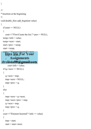 }
/*
* Insertion at the beginning
*/
void double_llist::add_begin(int value)
{
if (start == NULL)
{
cout<<"First Create the list."<prev = NULL;
temp->info = value;
temp->next = start;
start->prev = temp;
start = temp;
cout<<"Element Inserted"<next;
if (q == NULL)
{
cout<<"There are less than ";
cout<info = value;
if (q->next == NULL)
{
q->next = tmp;
tmp->next = NULL;
tmp->prev = q;
}
else
{
tmp->next = q->next;
tmp->next->prev = tmp;
q->next = tmp;
tmp->prev = q;
}
cout<<"Element Inserted"<info == value)
{
tmp = start;
start = start->next;
 