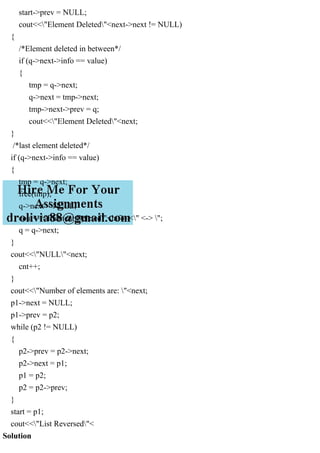 start->prev = NULL;
cout<<"Element Deleted"<next->next != NULL)
{
/*Element deleted in between*/
if (q->next->info == value)
{
tmp = q->next;
q->next = tmp->next;
tmp->next->prev = q;
cout<<"Element Deleted"<next;
}
/*last element deleted*/
if (q->next->info == value)
{
tmp = q->next;
free(tmp);
q->next = NULL;
cout<<"Element Deleted"<info<<" <-> ";
q = q->next;
}
cout<<"NULL"<next;
cnt++;
}
cout<<"Number of elements are: "<next;
p1->next = NULL;
p1->prev = p2;
while (p2 != NULL)
{
p2->prev = p2->next;
p2->next = p1;
p1 = p2;
p2 = p2->prev;
}
start = p1;
cout<<"List Reversed"<
Solution
 