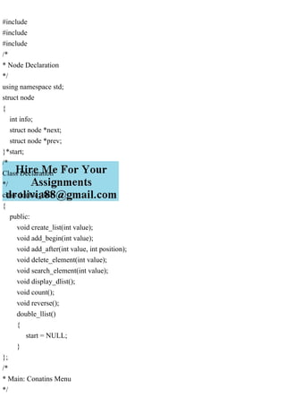 #include
#include
#include
/*
* Node Declaration
*/
using namespace std;
struct node
{
int info;
struct node *next;
struct node *prev;
}*start;
/*
Class Declaration
*/
class double_llist
{
public:
void create_list(int value);
void add_begin(int value);
void add_after(int value, int position);
void delete_element(int value);
void search_element(int value);
void display_dlist();
void count();
void reverse();
double_llist()
{
start = NULL;
}
};
/*
* Main: Conatins Menu
*/
 