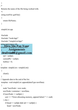 }
/*
Returns the name of the file being worked with.
*/
string textFile::getFile()
{
return fileName;
}
simpleList.cpp
#include
#include "node.hpp"
#include "simpleList.hpp"
using namespace std;
template simpleList::simpleList()
{
head = nullptr;
tail = nullptr;
currentPtr = nullptr;
listSize = 0;
}
template simpleList::~simpleList()
{
clear();
}
// Appends data to the end of the list.
template void simpleList::append(dataType newData)
{
node *newNode = new node;
newNode->container = newData;
if (newNode == nullptr) {
cerr << "Error allocating memory, append failed." << endl;
} else {
if (head == nullptr && tail == nullptr) {
head = newNode;
 