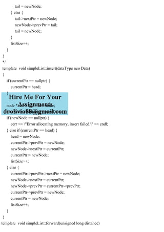 tail = newNode;
} else {
tail->nextPtr = newNode;
newNode->prevPtr = tail;
tail = newNode;
}
listSize++;
}
}
*/
template void simpleList::insert(dataType newData)
{
if (currentPtr == nullptr) {
currentPtr = head;
}
node *newNode = new node;
newNode->container = newData;
if (newNode == nullptr) {
cerr << "Error allocating memory, insert failed." << endl;
} else if (currentPtr == head) {
head = newNode;
currentPtr->prevPtr = newNode;
newNode->nextPtr = currentPtr;
currentPtr = newNode;
listSize++;
} else {
currentPtr->prevPtr->nextPtr = newNode;
newNode->nextPtr = currentPtr;
newNode->prevPtr = currentPtr->prevPtr;
currentPtr->prevPtr = newNode;
currentPtr = newNode;
listSize++;
}
}
template void simpleList::forward(unsigned long distance)
 