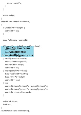 return currentPtr;
}
}
return nullptr;
}
template void simpleList::remove()
{
if (currentPtr == nullptr) {
currentPtr = tail;
}
node *toRemove = currentPtr;
if (currentPtr == tail && currentPtr == head) {
tail = nullptr;
head = nullptr;
currentPtr = nullptr;
} else if (currentPtr == tail) {
tail = currentPtr->prevPtr;
tail->nextPtr = nullptr;
currentPtr = tail;
} else if (currentPtr == head) {
head = currentPtr->nextPtr;
head->prevPtr = nullptr;
currentPtr = head;
} else {
currentPtr->prevPtr->nextPtr = currentPtr->nextPtr;
currentPtr->nextPtr->prevPtr = currentPtr->prevPtr;
currentPtr = currentPtr->prevPtr;
}
delete toRemove;
listSize--;
}
// Removes all items from memory.
 