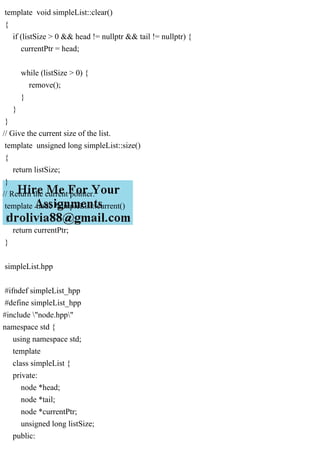 template void simpleList::clear()
{
if (listSize > 0 && head != nullptr && tail != nullptr) {
currentPtr = head;
while (listSize > 0) {
remove();
}
}
}
// Give the current size of the list.
template unsigned long simpleList::size()
{
return listSize;
}
// Return the current pointer.
template node *simpleList::current()
{
return currentPtr;
}
simpleList.hpp
#ifndef simpleList_hpp
#define simpleList_hpp
#include "node.hpp"
namespace std {
using namespace std;
template
class simpleList {
private:
node *head;
node *tail;
node *currentPtr;
unsigned long listSize;
public:
 