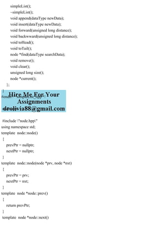 simpleList();
~simpleList();
void append(dataType newData);
void insert(dataType newData);
void forward(unsigned long distance);
void backwward(unsigned long distance);
void toHead();
void toTail();
node *find(dataType searchData);
void remove();
void clear();
unsigned long size();
node *current();
};
}
#endif /* simpleList_hpp */
node.cpp
#include "node.hpp"
using namespace std;
template node::node()
{
prevPtr = nullptr;
nextPtr = nullptr;
}
template node::node(node *prv, node *nxt)
{
prevPtr = prv;
nextPtr = nxt;
}
template node *node::prev()
{
return prevPtr;
}
template node *node::next()
 