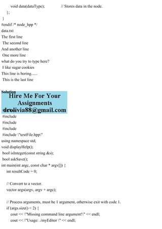 void data(dataType); // Stores data in the node.
};
}
#endif /* node_hpp */
data.txt
The first line
The second line
And another line
One more line
what do you try to type here?
I like sugar cookies
This line is boring......
This is the last line
Solution
#include
#include
#include
#include
#include "textFile.hpp"
using namespace std;
void displayHelp();
bool isInteger(const string &s);
bool askSave();
int main(int argc, const char * argv[]) {
int resultCode = 0;
// Convert to a vector.
vector args(argv, argv + argc);
// Process arguments, must be 1 argument, otherwise exit with code 1.
if (args.size() < 2) {
cout << "Missing command line argument!" << endl;
cout << "Usage: ./myEditor " << endl;
 