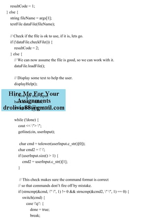 resultCode = 1;
} else {
string fileName = args[1];
textFile dataFile(fileName);
// Check if the file is ok to use, if it is, lets go.
if (!dataFile.checkFile()) {
resultCode = 2;
} else {
// We can now assume the file is good, so we can work with it.
dataFile.loadFile();
// Display some text to help the user.
displayHelp();
// Now get user input.
bool done = false;
string userInput = "";
while (!done) {
cout << "> ";
getline(cin, userInput);
char cmd = tolower(userInput.c_str()[0]);
char cmd2 = ' ';
if (userInput.size() > 1) {
cmd2 = userInput.c_str()[1];
}
// This check makes sure the command format is correct
// so that commands don't fire off by mistake.
if (strncmp(&cmd, " ", 1) != 0 && strncmp(&cmd2, " ", 1) == 0) {
switch(cmd) {
case 'q': {
done = true;
break;
 