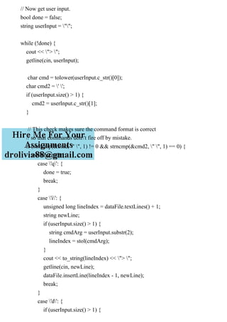 // Now get user input.
bool done = false;
string userInput = "";
while (!done) {
cout << "> ";
getline(cin, userInput);
char cmd = tolower(userInput.c_str()[0]);
char cmd2 = ' ';
if (userInput.size() > 1) {
cmd2 = userInput.c_str()[1];
}
// This check makes sure the command format is correct
// so that commands don't fire off by mistake.
if (strncmp(&cmd, " ", 1) != 0 && strncmp(&cmd2, " ", 1) == 0) {
switch(cmd) {
case 'q': {
done = true;
break;
}
case 'i': {
unsigned long lineIndex = dataFile.textLines() + 1;
string newLine;
if (userInput.size() > 1) {
string cmdArg = userInput.substr(2);
lineIndex = stol(cmdArg);
}
cout << to_string(lineIndex) << "> ";
getline(cin, newLine);
dataFile.insertLine(lineIndex - 1, newLine);
break;
}
case 'd': {
if (userInput.size() > 1) {
 