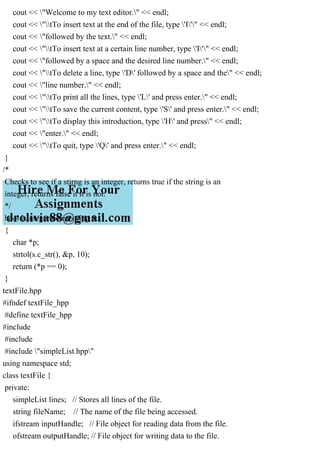 cout << "Welcome to my text editor." << endl;
cout << "tTo insert text at the end of the file, type 'I'" << endl;
cout << "followed by the text." << endl;
cout << "tTo insert text at a certain line number, type 'I'" << endl;
cout << "followed by a space and the desired line number." << endl;
cout << "tTo delete a line, type 'D' followed by a space and the" << endl;
cout << "line number." << endl;
cout << "tTo print all the lines, type 'L' and press enter." << endl;
cout << "tTo save the current content, type 'S' and press enter." << endl;
cout << "tTo display this introduction, type 'H' and press" << endl;
cout << "enter." << endl;
cout << "tTo quit, type 'Q' and press enter." << endl;
}
/*
Checks to see if a stirng is an integer, returns true if the string is an
integer, returns false it it is not.
*/
bool isInteger(const string &s)
{
char *p;
strtol(s.c_str(), &p, 10);
return (*p == 0);
}
textFile.hpp
#ifndef textFile_hpp
#define textFile_hpp
#include
#include
#include "simpleList.hpp"
using namespace std;
class textFile {
private:
simpleList lines; // Stores all lines of the file.
string fileName; // The name of the file being accessed.
ifstream inputHandle; // File object for reading data from the file.
ofstream outputHandle; // File object for writing data to the file.
 