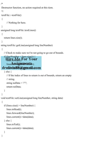 /*
Destructor function, no action required at this tiem.
*/
textFile::~textFile()
{
// Nothing for here.
}
unsigned long textFile::textLines()
{
return lines.size();
}
string textFile::getLine(unsigned long lineNumber)
{
// Check to make sure we're not going to go out of bounds.
if (lineNumber < lines.size()) {
lines.toHead();
lines.forward(lineNumber);
return lines.current()->data();
} else {
// If the index of lines to return is out of bounds, return an empty
// string.
string noData = "";
return noData;
}
}
void textFile::setLine(unsigned long lineNumber, string data)
{
if (lines.size() > lineNumber) {
lines.toHead();
lines.forward(lineNumber);
lines.current()->data(data);
} else {
lines.toTail();
lines.current()->data(data);
}
}
 