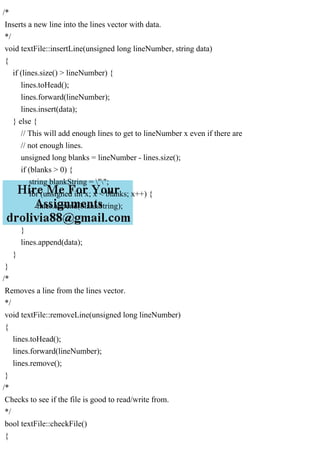 /*
Inserts a new line into the lines vector with data.
*/
void textFile::insertLine(unsigned long lineNumber, string data)
{
if (lines.size() > lineNumber) {
lines.toHead();
lines.forward(lineNumber);
lines.insert(data);
} else {
// This will add enough lines to get to lineNumber x even if there are
// not enough lines.
unsigned long blanks = lineNumber - lines.size();
if (blanks > 0) {
string blankString = "";
for (unsigned int x; x < blanks; x++) {
lines.append(blankString);
}
}
lines.append(data);
}
}
/*
Removes a line from the lines vector.
*/
void textFile::removeLine(unsigned long lineNumber)
{
lines.toHead();
lines.forward(lineNumber);
lines.remove();
}
/*
Checks to see if the file is good to read/write from.
*/
bool textFile::checkFile()
{
 