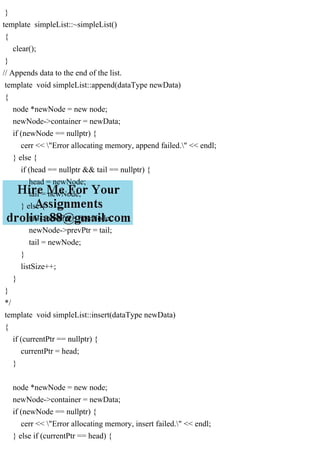 }
template simpleList::~simpleList()
{
clear();
}
// Appends data to the end of the list.
template void simpleList::append(dataType newData)
{
node *newNode = new node;
newNode->container = newData;
if (newNode == nullptr) {
cerr << "Error allocating memory, append failed." << endl;
} else {
if (head == nullptr && tail == nullptr) {
head = newNode;
tail = newNode;
} else {
tail->nextPtr = newNode;
newNode->prevPtr = tail;
tail = newNode;
}
listSize++;
}
}
*/
template void simpleList::insert(dataType newData)
{
if (currentPtr == nullptr) {
currentPtr = head;
}
node *newNode = new node;
newNode->container = newData;
if (newNode == nullptr) {
cerr << "Error allocating memory, insert failed." << endl;
} else if (currentPtr == head) {
 