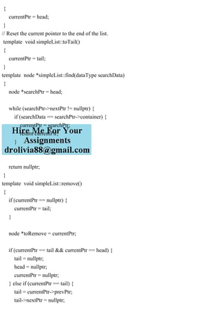 {
currentPtr = head;
}
// Reset the current pointer to the end of the list.
template void simpleList::toTail()
{
currentPtr = tail;
}
template node *simpleList::find(dataType searchData)
{
node *searchPtr = head;
while (searchPtr->nextPtr != nullptr) {
if (searchData == searchPtr->container) {
currentPtr = searchPtr;
return currentPtr;
}
}
return nullptr;
}
template void simpleList::remove()
{
if (currentPtr == nullptr) {
currentPtr = tail;
}
node *toRemove = currentPtr;
if (currentPtr == tail && currentPtr == head) {
tail = nullptr;
head = nullptr;
currentPtr = nullptr;
} else if (currentPtr == tail) {
tail = currentPtr->prevPtr;
tail->nextPtr = nullptr;
 