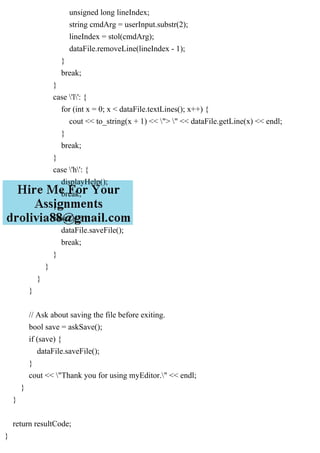 unsigned long lineIndex;
string cmdArg = userInput.substr(2);
lineIndex = stol(cmdArg);
dataFile.removeLine(lineIndex - 1);
}
break;
}
case 'l': {
for (int x = 0; x < dataFile.textLines(); x++) {
cout << to_string(x + 1) << "> " << dataFile.getLine(x) << endl;
}
break;
}
case 'h': {
displayHelp();
break;
}
case 's': {
dataFile.saveFile();
break;
}
}
}
}
// Ask about saving the file before exiting.
bool save = askSave();
if (save) {
dataFile.saveFile();
}
cout << "Thank you for using myEditor." << endl;
}
}
return resultCode;
}
 