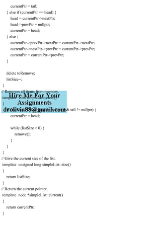 currentPtr = tail;
} else if (currentPtr == head) {
head = currentPtr->nextPtr;
head->prevPtr = nullptr;
currentPtr = head;
} else {
currentPtr->prevPtr->nextPtr = currentPtr->nextPtr;
currentPtr->nextPtr->prevPtr = currentPtr->prevPtr;
currentPtr = currentPtr->prevPtr;
}
delete toRemove;
listSize--;
}
// Removes all items from memory.
template void simpleList::clear()
{
if (listSize > 0 && head != nullptr && tail != nullptr) {
currentPtr = head;
while (listSize > 0) {
remove();
}
}
}
// Give the current size of the list.
template unsigned long simpleList::size()
{
return listSize;
}
// Return the current pointer.
template node *simpleList::current()
{
return currentPtr;
}
 