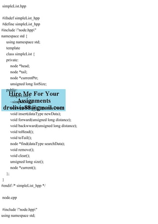 simpleList.hpp
#ifndef simpleList_hpp
#define simpleList_hpp
#include "node.hpp"
namespace std {
using namespace std;
template
class simpleList {
private:
node *head;
node *tail;
node *currentPtr;
unsigned long listSize;
public:
simpleList();
~simpleList();
void append(dataType newData);
void insert(dataType newData);
void forward(unsigned long distance);
void backwward(unsigned long distance);
void toHead();
void toTail();
node *find(dataType searchData);
void remove();
void clear();
unsigned long size();
node *current();
};
}
#endif /* simpleList_hpp */
node.cpp
#include "node.hpp"
using namespace std;
 