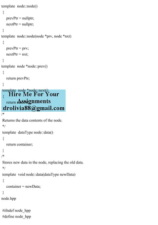template node::node()
{
prevPtr = nullptr;
nextPtr = nullptr;
}
template node::node(node *prv, node *nxt)
{
prevPtr = prv;
nextPtr = nxt;
}
template node *node::prev()
{
return prevPtr;
}
template node *node::next()
{
return nextPtr;
}
/*
Returns the data contents of the node.
*/
template dataType node::data()
{
return container;
}
/*
Stores new data in the node, replacing the old data.
*/
template void node::data(dataType newData)
{
container = newData;
}
node.hpp
#ifndef node_hpp
#define node_hpp
 