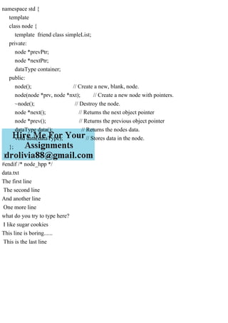 namespace std {
template
class node {
template friend class simpleList;
private:
node *prevPtr;
node *nextPtr;
dataType container;
public:
node(); // Create a new, blank, node.
node(node *prv, node *nxt); // Create a new node with pointers.
~node(); // Destroy the node.
node *next(); // Returns the next object pointer
node *prev(); // Returns the previous object pointer
dataType data(); // Returns the nodes data.
void data(dataType); // Stores data in the node.
};
}
#endif /* node_hpp */
data.txt
The first line
The second line
And another line
One more line
what do you try to type here?
I like sugar cookies
This line is boring......
This is the last line
 