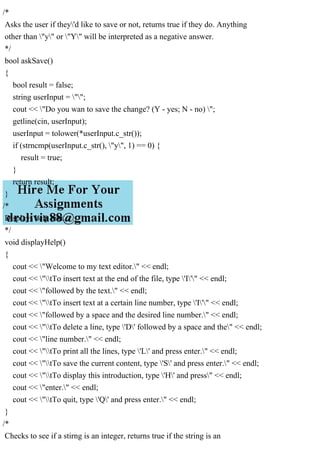 /*
Asks the user if they'd like to save or not, returns true if they do. Anything
other than "y" or "Y" will be interpreted as a negative answer.
*/
bool askSave()
{
bool result = false;
string userInput = "";
cout << "Do you wan to save the change? (Y - yes; N - no) ";
getline(cin, userInput);
userInput = tolower(*userInput.c_str());
if (strncmp(userInput.c_str(), "y", 1) == 0) {
result = true;
}
return result;
}
/*
Displays help text.
*/
void displayHelp()
{
cout << "Welcome to my text editor." << endl;
cout << "tTo insert text at the end of the file, type 'I'" << endl;
cout << "followed by the text." << endl;
cout << "tTo insert text at a certain line number, type 'I'" << endl;
cout << "followed by a space and the desired line number." << endl;
cout << "tTo delete a line, type 'D' followed by a space and the" << endl;
cout << "line number." << endl;
cout << "tTo print all the lines, type 'L' and press enter." << endl;
cout << "tTo save the current content, type 'S' and press enter." << endl;
cout << "tTo display this introduction, type 'H' and press" << endl;
cout << "enter." << endl;
cout << "tTo quit, type 'Q' and press enter." << endl;
}
/*
Checks to see if a stirng is an integer, returns true if the string is an
 