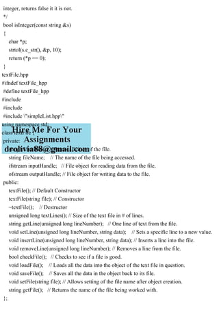 integer, returns false it it is not.
*/
bool isInteger(const string &s)
{
char *p;
strtol(s.c_str(), &p, 10);
return (*p == 0);
}
textFile.hpp
#ifndef textFile_hpp
#define textFile_hpp
#include
#include
#include "simpleList.hpp"
using namespace std;
class textFile {
private:
simpleList lines; // Stores all lines of the file.
string fileName; // The name of the file being accessed.
ifstream inputHandle; // File object for reading data from the file.
ofstream outputHandle; // File object for writing data to the file.
public:
textFile(); // Default Constructor
textFile(string file); // Constructor
~textFile(); // Destructor
unsigned long textLines(); // Size of the text file in # of lines.
string getLine(unsigned long lineNumber); // One line of text from the file.
void setLine(unsigned long lineNumber, string data); // Sets a specific line to a new value.
void insertLine(unsigned long lineNumber, string data); // Inserts a line into the file.
void removeLine(unsigned long lineNumber); // Removes a line from the file.
bool checkFile(); // Checks to see if a file is good.
void loadFile(); // Loads all the data into the object of the text file in question.
void saveFile(); // Saves all the data in the object back to its file.
void setFile(string file); // Allows setting of the file name after object creation.
string getFile(); // Returns the name of the file being worked with.
};
 