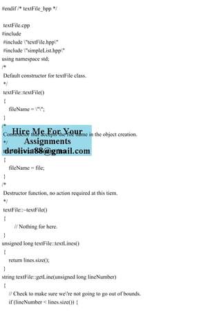#endif /* textFile_hpp */
textFile.cpp
#include
#include "textFile.hpp"
#include "simpleList.hpp"
using namespace std;
/*
Default constructor for textFile class.
*/
textFile::textFile()
{
fileName = "";
}
/*
Constructor that accepts the file name in the object creation.
*/
textFile::textFile(string file)
{
fileName = file;
}
/*
Destructor function, no action required at this tiem.
*/
textFile::~textFile()
{
// Nothing for here.
}
unsigned long textFile::textLines()
{
return lines.size();
}
string textFile::getLine(unsigned long lineNumber)
{
// Check to make sure we're not going to go out of bounds.
if (lineNumber < lines.size()) {
 