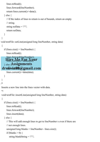 lines.toHead();
lines.forward(lineNumber);
return lines.current()->data();
} else {
// If the index of lines to return is out of bounds, return an empty
// string.
string noData = "";
return noData;
}
}
void textFile::setLine(unsigned long lineNumber, string data)
{
if (lines.size() > lineNumber) {
lines.toHead();
lines.forward(lineNumber);
lines.current()->data(data);
} else {
lines.toTail();
lines.current()->data(data);
}
}
/*
Inserts a new line into the lines vector with data.
*/
void textFile::insertLine(unsigned long lineNumber, string data)
{
if (lines.size() > lineNumber) {
lines.toHead();
lines.forward(lineNumber);
lines.insert(data);
} else {
// This will add enough lines to get to lineNumber x even if there are
// not enough lines.
unsigned long blanks = lineNumber - lines.size();
if (blanks > 0) {
string blankString = "";
 