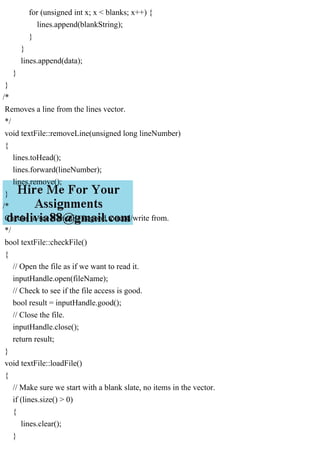 for (unsigned int x; x < blanks; x++) {
lines.append(blankString);
}
}
lines.append(data);
}
}
/*
Removes a line from the lines vector.
*/
void textFile::removeLine(unsigned long lineNumber)
{
lines.toHead();
lines.forward(lineNumber);
lines.remove();
}
/*
Checks to see if the file is good to read/write from.
*/
bool textFile::checkFile()
{
// Open the file as if we want to read it.
inputHandle.open(fileName);
// Check to see if the file access is good.
bool result = inputHandle.good();
// Close the file.
inputHandle.close();
return result;
}
void textFile::loadFile()
{
// Make sure we start with a blank slate, no items in the vector.
if (lines.size() > 0)
{
lines.clear();
}
 