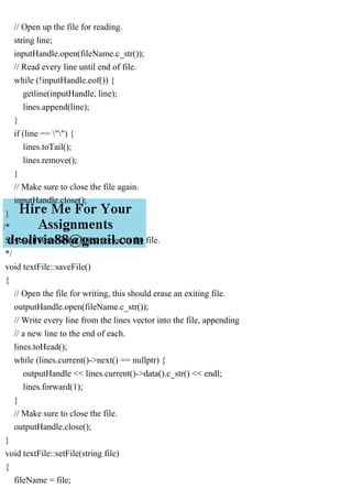 // Open up the file for reading.
string line;
inputHandle.open(fileName.c_str());
// Read every line until end of file.
while (!inputHandle.eof()) {
getline(inputHandle, line);
lines.append(line);
}
if (line == "") {
lines.toTail();
lines.remove();
}
// Make sure to close the file again.
inputHandle.close();
}
/*
Saves all lines in the lines vector to the file.
*/
void textFile::saveFile()
{
// Open the file for writing, this should erase an exiting file.
outputHandle.open(fileName.c_str());
// Write every line from the lines vector into the file, appending
// a new line to the end of each.
lines.toHead();
while (lines.current()->next() == nullptr) {
outputHandle << lines.current()->data().c_str() << endl;
lines.forward(1);
}
// Make sure to close the file.
outputHandle.close();
}
void textFile::setFile(string file)
{
fileName = file;
 