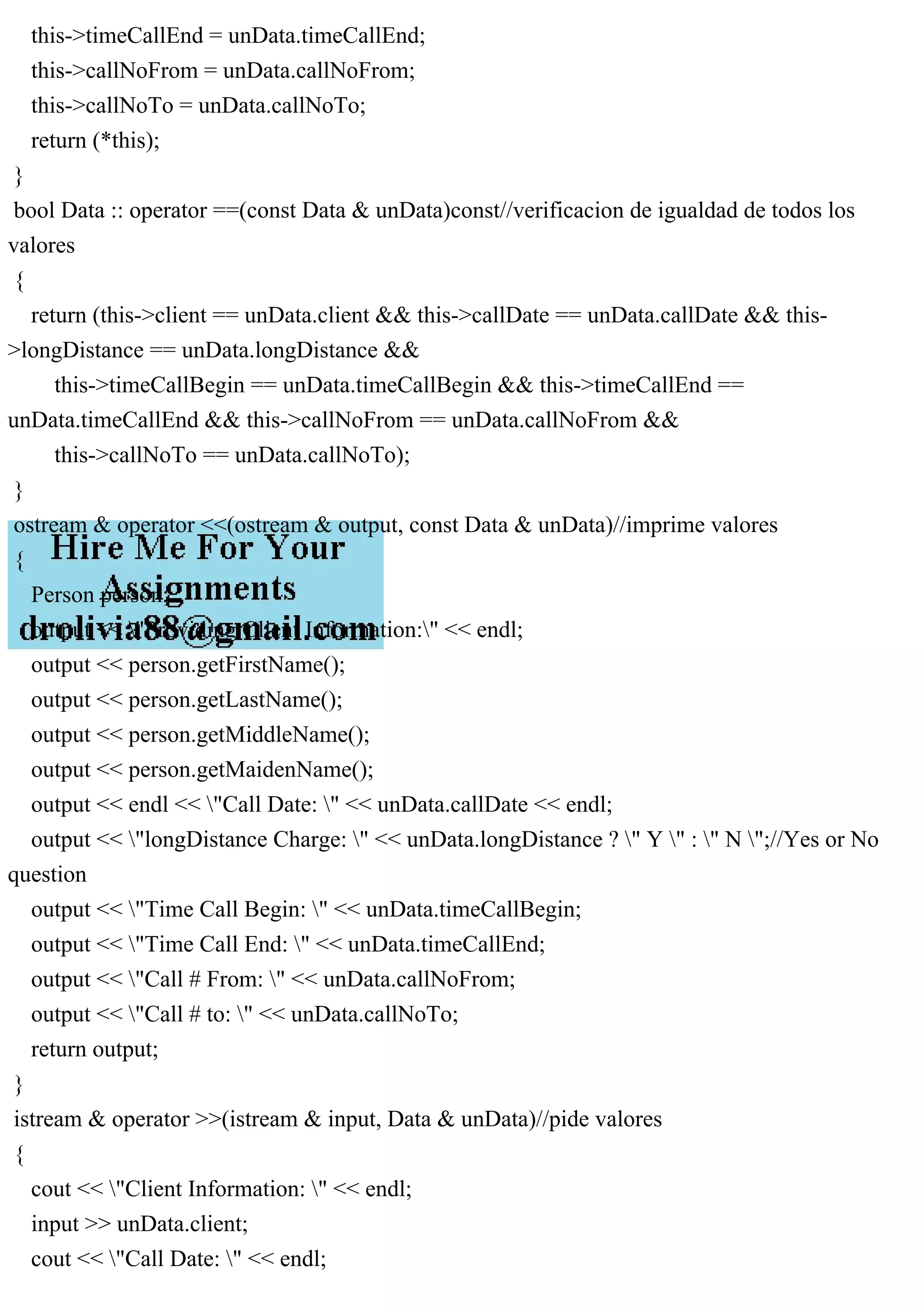 this->timeCallEnd = unData.timeCallEnd;
this->callNoFrom = unData.callNoFrom;
this->callNoTo = unData.callNoTo;
return (*this);
}
bool Data :: operator ==(const Data & unData)const//verificacion de igualdad de todos los
valores
{
return (this->client == unData.client && this->callDate == unData.callDate && this-
>longDistance == unData.longDistance &&
this->timeCallBegin == unData.timeCallBegin && this->timeCallEnd ==
unData.timeCallEnd && this->callNoFrom == unData.callNoFrom &&
this->callNoTo == unData.callNoTo);
}
ostream & operator <<(ostream & output, const Data & unData)//imprime valores
{
Person person;
output << "Providing Client Information:" << endl;
output << person.getFirstName();
output << person.getLastName();
output << person.getMiddleName();
output << person.getMaidenName();
output << endl << "Call Date: " << unData.callDate << endl;
output << "longDistance Charge: " << unData.longDistance ? " Y " : " N ";//Yes or No
question
output << "Time Call Begin: " << unData.timeCallBegin;
output << "Time Call End: " << unData.timeCallEnd;
output << "Call # From: " << unData.callNoFrom;
output << "Call # to: " << unData.callNoTo;
return output;
}
istream & operator >>(istream & input, Data & unData)//pide valores
{
cout << "Client Information: " << endl;
input >> unData.client;
cout << "Call Date: " << endl;
 