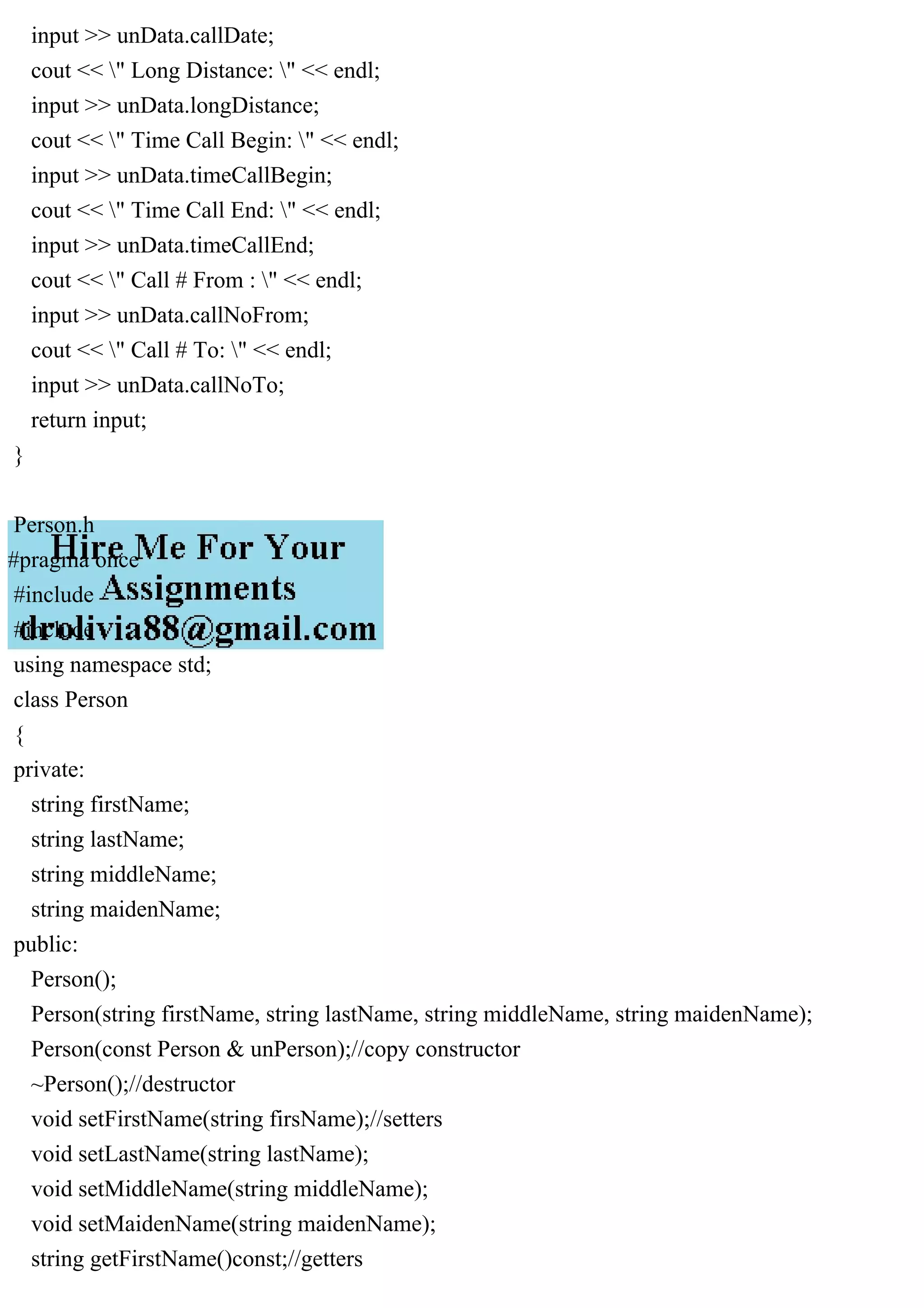 input >> unData.callDate;
cout << " Long Distance: " << endl;
input >> unData.longDistance;
cout << " Time Call Begin: " << endl;
input >> unData.timeCallBegin;
cout << " Time Call End: " << endl;
input >> unData.timeCallEnd;
cout << " Call # From : " << endl;
input >> unData.callNoFrom;
cout << " Call # To: " << endl;
input >> unData.callNoTo;
return input;
}
Person.h
#pragma once
#include
#include
using namespace std;
class Person
{
private:
string firstName;
string lastName;
string middleName;
string maidenName;
public:
Person();
Person(string firstName, string lastName, string middleName, string maidenName);
Person(const Person & unPerson);//copy constructor
~Person();//destructor
void setFirstName(string firsName);//setters
void setLastName(string lastName);
void setMiddleName(string middleName);
void setMaidenName(string maidenName);
string getFirstName()const;//getters
 