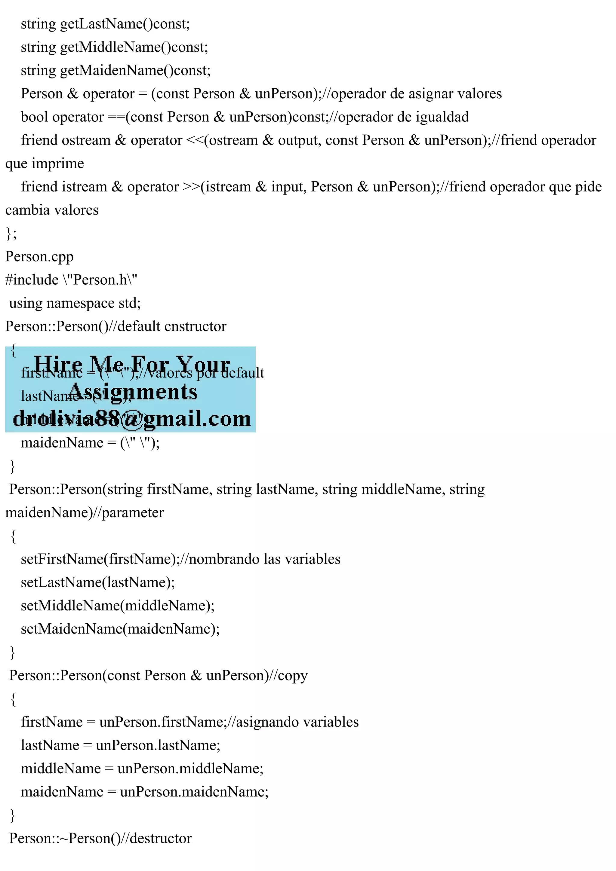 string getLastName()const;
string getMiddleName()const;
string getMaidenName()const;
Person & operator = (const Person & unPerson);//operador de asignar valores
bool operator ==(const Person & unPerson)const;//operador de igualdad
friend ostream & operator <<(ostream & output, const Person & unPerson);//friend operador
que imprime
friend istream & operator >>(istream & input, Person & unPerson);//friend operador que pide
cambia valores
};
Person.cpp
#include "Person.h"
using namespace std;
Person::Person()//default cnstructor
{
firstName = (" ");//valores por default
lastName =(" ");
middleName =(" ");
maidenName = (" ");
}
Person::Person(string firstName, string lastName, string middleName, string
maidenName)//parameter
{
setFirstName(firstName);//nombrando las variables
setLastName(lastName);
setMiddleName(middleName);
setMaidenName(maidenName);
}
Person::Person(const Person & unPerson)//copy
{
firstName = unPerson.firstName;//asignando variables
lastName = unPerson.lastName;
middleName = unPerson.middleName;
maidenName = unPerson.maidenName;
}
Person::~Person()//destructor
 